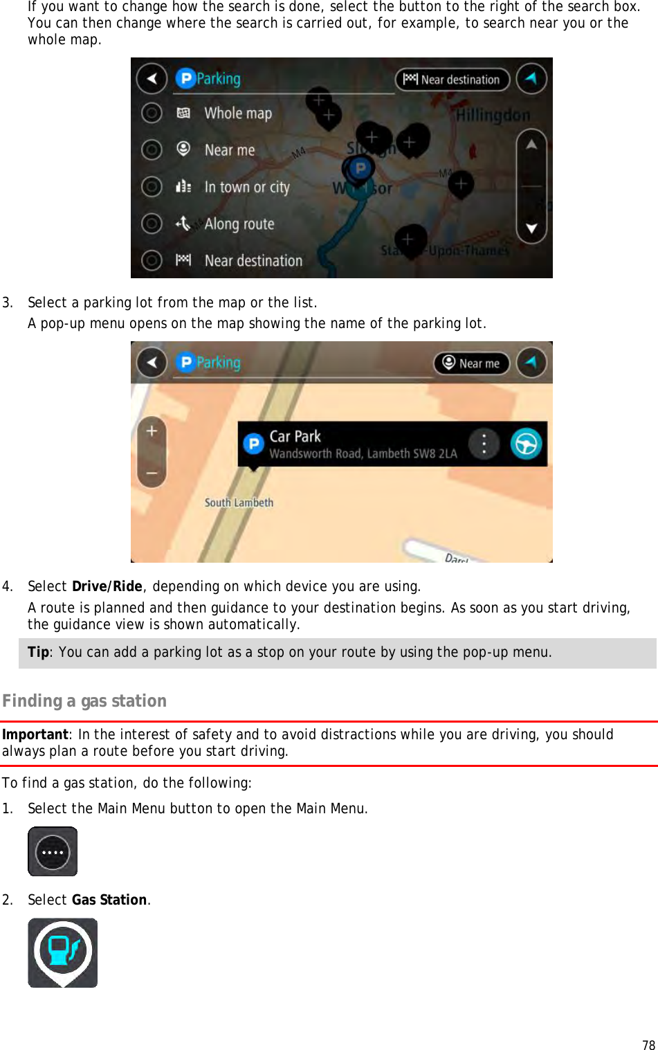  78  If you want to change how the search is done, select the button to the right of the search box. You can then change where the search is carried out, for example, to search near you or the whole map.   3. Select a parking lot from the map or the list. A pop-up menu opens on the map showing the name of the parking lot.  4. Select Drive/Ride, depending on which device you are using. A route is planned and then guidance to your destination begins. As soon as you start driving, the guidance view is shown automatically. Tip: You can add a parking lot as a stop on your route by using the pop-up menu.  Finding a gas station Important: In the interest of safety and to avoid distractions while you are driving, you should always plan a route before you start driving. To find a gas station, do the following: 1. Select the Main Menu button to open the Main Menu.   2. Select Gas Station.  