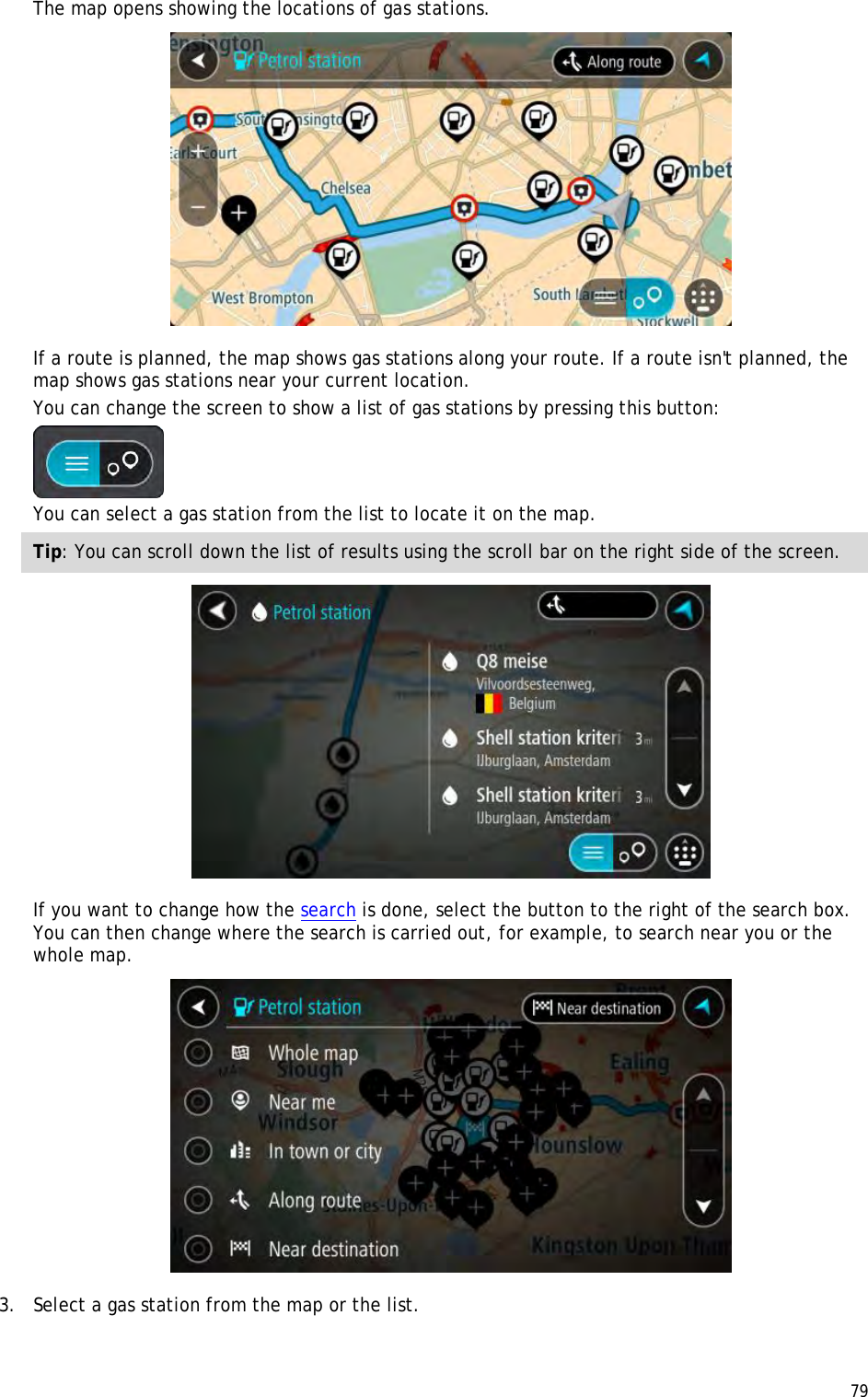  79  The map opens showing the locations of gas stations.  If a route is planned, the map shows gas stations along your route. If a route isn&apos;t planned, the map shows gas stations near your current location. You can change the screen to show a list of gas stations by pressing this button:  You can select a gas station from the list to locate it on the map. Tip: You can scroll down the list of results using the scroll bar on the right side of the screen.  If you want to change how the search is done, select the button to the right of the search box. You can then change where the search is carried out, for example, to search near you or the whole map.   3. Select a gas station from the map or the list. 