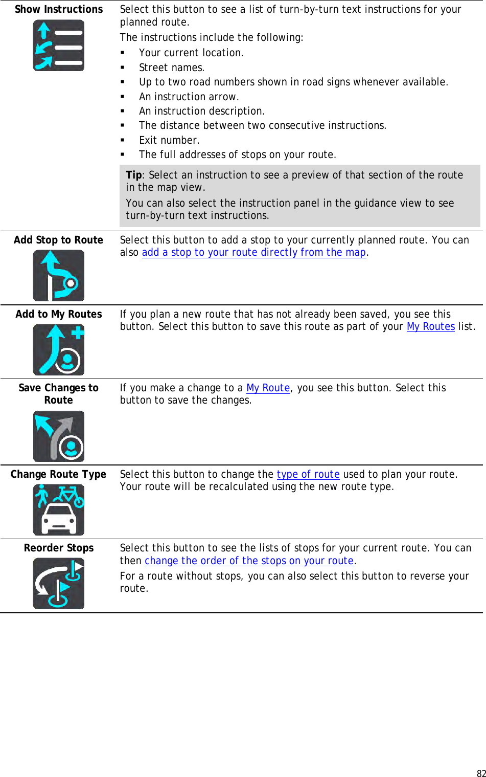  82  Show Instructions   Select this button to see a list of turn-by-turn text instructions for your planned route.  The instructions include the following:  Your current location.  Street names.  Up to two road numbers shown in road signs whenever available.  An instruction arrow.  An instruction description.  The distance between two consecutive instructions.  Exit number.  The full addresses of stops on your route. Tip: Select an instruction to see a preview of that section of the route in the map view. You can also select the instruction panel in the guidance view to see turn-by-turn text instructions. Add Stop to Route   Select this button to add a stop to your currently planned route. You can also add a stop to your route directly from the map. Add to My Routes   If you plan a new route that has not already been saved, you see this button. Select this button to save this route as part of your My Routes list. Save Changes to Route   If you make a change to a My Route, you see this button. Select this button to save the changes. Change Route Type   Select this button to change the type of route used to plan your route. Your route will be recalculated using the new route type. Reorder Stops   Select this button to see the lists of stops for your current route. You can then change the order of the stops on your route. For a route without stops, you can also select this button to reverse your route. 