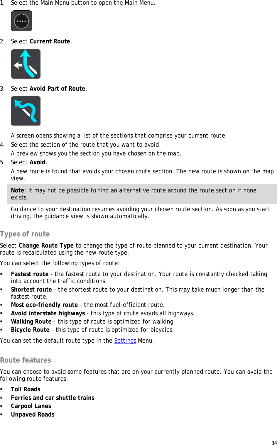  84  1. Select the Main Menu button to open the Main Menu.   2. Select Current Route.  3. Select Avoid Part of Route.  A screen opens showing a list of the sections that comprise your current route. 4. Select the section of the route that you want to avoid. A preview shows you the section you have chosen on the map. 5. Select Avoid. A new route is found that avoids your chosen route section. The new route is shown on the map view. Note: It may not be possible to find an alternative route around the route section if none exists. Guidance to your destination resumes avoiding your chosen route section. As soon as you start driving, the guidance view is shown automatically.  Types of route Select Change Route Type to change the type of route planned to your current destination. Your route is recalculated using the new route type. You can select the following types of route:  Fastest route - the fastest route to your destination. Your route is constantly checked taking into account the traffic conditions.  Shortest route - the shortest route to your destination. This may take much longer than the fastest route.  Most eco-friendly route - the most fuel-efficient route.  Avoid interstate highways - this type of route avoids all highways.  Walking Route - this type of route is optimized for walking.  Bicycle Route - this type of route is optimized for bicycles. You can set the default route type in the Settings Menu.  Route features You can choose to avoid some features that are on your currently planned route. You can avoid the following route features:  Toll Roads  Ferries and car shuttle trains  Carpool Lanes  Unpaved Roads 