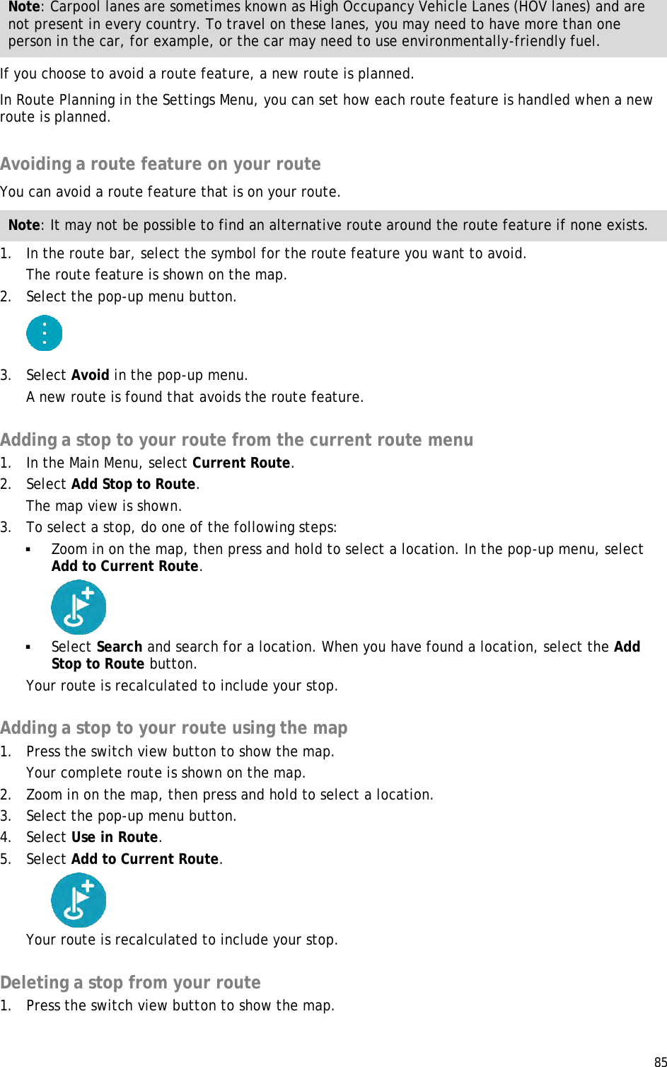  85  Note: Carpool lanes are sometimes known as High Occupancy Vehicle Lanes (HOV lanes) and are not present in every country. To travel on these lanes, you may need to have more than one person in the car, for example, or the car may need to use environmentally-friendly fuel. If you choose to avoid a route feature, a new route is planned. In Route Planning in the Settings Menu, you can set how each route feature is handled when a new route is planned.  Avoiding a route feature on your route You can avoid a route feature that is on your route. Note: It may not be possible to find an alternative route around the route feature if none exists. 1. In the route bar, select the symbol for the route feature you want to avoid. The route feature is shown on the map. 2. Select the pop-up menu button.  3. Select Avoid in the pop-up menu. A new route is found that avoids the route feature.  Adding a stop to your route from the current route menu 1. In the Main Menu, select Current Route. 2. Select Add Stop to Route. The map view is shown. 3. To select a stop, do one of the following steps:  Zoom in on the map, then press and hold to select a location. In the pop-up menu, select Add to Current Route.   Select Search and search for a location. When you have found a location, select the Add Stop to Route button. Your route is recalculated to include your stop.  Adding a stop to your route using the map 1. Press the switch view button to show the map. Your complete route is shown on the map. 2. Zoom in on the map, then press and hold to select a location.  3. Select the pop-up menu button.  4. Select Use in Route. 5. Select Add to Current Route.  Your route is recalculated to include your stop.  Deleting a stop from your route 1. Press the switch view button to show the map. 