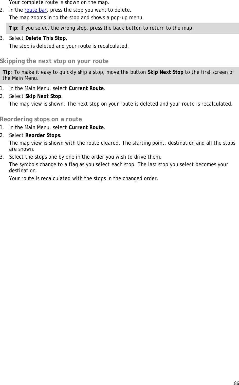  86  Your complete route is shown on the map. 2. In the route bar, press the stop you want to delete. The map zooms in to the stop and shows a pop-up menu. Tip: If you select the wrong stop, press the back button to return to the map. 3. Select Delete This Stop. The stop is deleted and your route is recalculated.   Skipping the next stop on your route Tip: To make it easy to quickly skip a stop, move the button Skip Next Stop to the first screen of the Main Menu. 1. In the Main Menu, select Current Route. 2. Select Skip Next Stop. The map view is shown. The next stop on your route is deleted and your route is recalculated.  Reordering stops on a route 1. In the Main Menu, select Current Route. 2. Select Reorder Stops. The map view is shown with the route cleared. The starting point, destination and all the stops are shown. 3. Select the stops one by one in the order you wish to drive them. The symbols change to a flag as you select each stop. The last stop you select becomes your destination.  Your route is recalculated with the stops in the changed order. 
