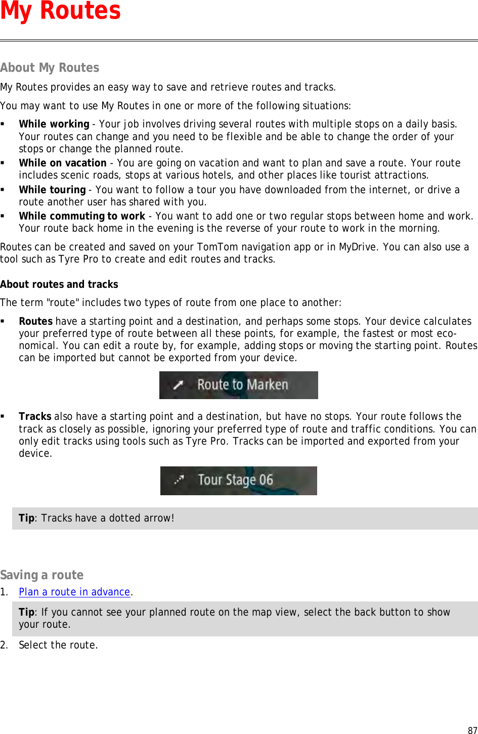  87  About My Routes My Routes provides an easy way to save and retrieve routes and tracks. You may want to use My Routes in one or more of the following situations:  While working - Your job involves driving several routes with multiple stops on a daily basis. Your routes can change and you need to be flexible and be able to change the order of your stops or change the planned route.   While on vacation - You are going on vacation and want to plan and save a route. Your route includes scenic roads, stops at various hotels, and other places like tourist attractions.  While touring - You want to follow a tour you have downloaded from the internet, or drive a route another user has shared with you.  While commuting to work - You want to add one or two regular stops between home and work. Your route back home in the evening is the reverse of your route to work in the morning. Routes can be created and saved on your TomTom navigation app or in MyDrive. You can also use a tool such as Tyre Pro to create and edit routes and tracks. About routes and tracks The term &quot;route&quot; includes two types of route from one place to another:  Routes have a starting point and a destination, and perhaps some stops. Your device calculates your preferred type of route between all these points, for example, the fastest or most eco-nomical. You can edit a route by, for example, adding stops or moving the starting point. Routes can be imported but cannot be exported from your device.   Tracks also have a starting point and a destination, but have no stops. Your route follows the track as closely as possible, ignoring your preferred type of route and traffic conditions. You can only edit tracks using tools such as Tyre Pro. Tracks can be imported and exported from your device.   Tip: Tracks have a dotted arrow!   Saving a route 1. Plan a route in advance. Tip: If you cannot see your planned route on the map view, select the back button to show your route.  2. Select the route. My Routes 