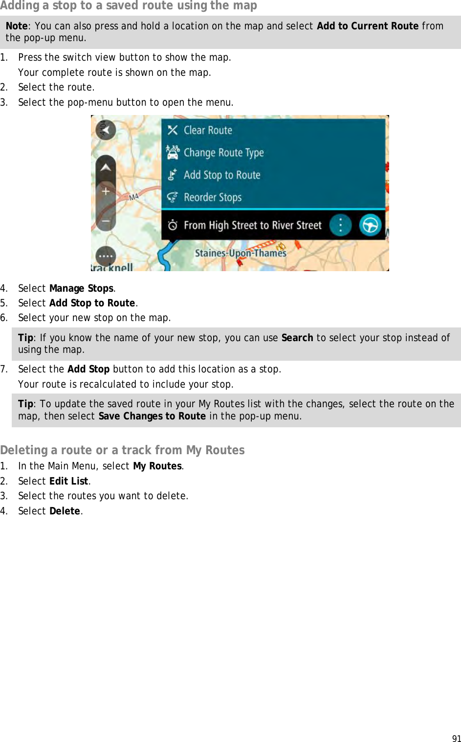  91  Adding a stop to a saved route using the map Note: You can also press and hold a location on the map and select Add to Current Route from the pop-up menu. 1. Press the switch view button to show the map. Your complete route is shown on the map. 2. Select the route. 3. Select the pop-menu button to open the menu.  4. Select Manage Stops. 5. Select Add Stop to Route. 6. Select your new stop on the map. Tip: If you know the name of your new stop, you can use Search to select your stop instead of using the map. 7. Select the Add Stop button to add this location as a stop. Your route is recalculated to include your stop. Tip: To update the saved route in your My Routes list with the changes, select the route on the map, then select Save Changes to Route in the pop-up menu.  Deleting a route or a track from My Routes 1. In the Main Menu, select My Routes. 2. Select Edit List. 3. Select the routes you want to delete. 4. Select Delete. 