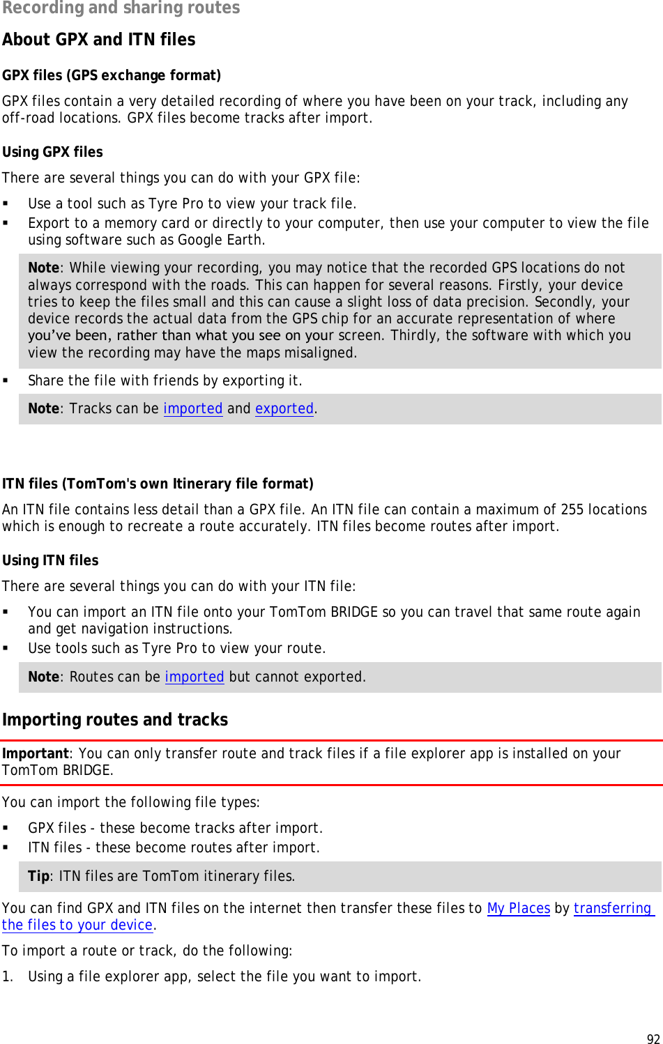  92  Recording and sharing routes About GPX and ITN files GPX files (GPS exchange format) GPX files contain a very detailed recording of where you have been on your track, including any off-road locations. GPX files become tracks after import. Using GPX files   There are several things you can do with your GPX file:   Use a tool such as Tyre Pro to view your track file.   Export to a memory card or directly to your computer, then use your computer to view the file using software such as Google Earth.  Note: While viewing your recording, you may notice that the recorded GPS locations do not always correspond with the roads. This can happen for several reasons. Firstly, your device tries to keep the files small and this can cause a slight loss of data precision. Secondly, your device records the actual data from the GPS chip for an accurate representation of where you’ve been, rather than what you see on your screen. Thirdly, the software with which you view the recording may have the maps misaligned.   Share the file with friends by exporting it.  Note: Tracks can be imported and exported.  ITN files (TomTom&apos;s own Itinerary file format) An ITN file contains less detail than a GPX file. An ITN file can contain a maximum of 255 locations which is enough to recreate a route accurately. ITN files become routes after import. Using ITN files There are several things you can do with your ITN file:   You can import an ITN file onto your TomTom BRIDGE so you can travel that same route again and get navigation instructions.   Use tools such as Tyre Pro to view your route.  Note: Routes can be imported but cannot exported.  Importing routes and tracks Important: You can only transfer route and track files if a file explorer app is installed on your TomTom BRIDGE. You can import the following file types:  GPX files - these become tracks after import.  ITN files - these become routes after import. Tip: ITN files are TomTom itinerary files. You can find GPX and ITN files on the internet then transfer these files to My Places by transferring the files to your device. To import a route or track, do the following: 1. Using a file explorer app, select the file you want to import. 