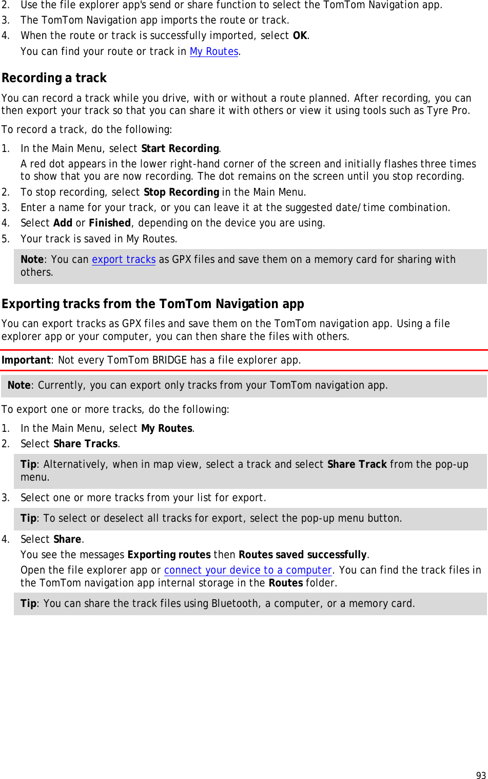  93  2. Use the file explorer app&apos;s send or share function to select the TomTom Navigation app. 3. The TomTom Navigation app imports the route or track.  4. When the route or track is successfully imported, select OK. You can find your route or track in My Routes.  Recording a track You can record a track while you drive, with or without a route planned. After recording, you can then export your track so that you can share it with others or view it using tools such as Tyre Pro. To record a track, do the following: 1. In the Main Menu, select Start Recording. A red dot appears in the lower right-hand corner of the screen and initially flashes three times to show that you are now recording. The dot remains on the screen until you stop recording. 2. To stop recording, select Stop Recording in the Main Menu. 3. Enter a name for your track, or you can leave it at the suggested date/time combination. 4. Select Add or Finished, depending on the device you are using. 5. Your track is saved in My Routes. Note: You can export tracks as GPX files and save them on a memory card for sharing with others.  Exporting tracks from the TomTom Navigation app You can export tracks as GPX files and save them on the TomTom navigation app. Using a file explorer app or your computer, you can then share the files with others. Important: Not every TomTom BRIDGE has a file explorer app. Note: Currently, you can export only tracks from your TomTom navigation app. To export one or more tracks, do the following: 1. In the Main Menu, select My Routes. 2. Select Share Tracks. Tip: Alternatively, when in map view, select a track and select Share Track from the pop-up menu. 3. Select one or more tracks from your list for export. Tip: To select or deselect all tracks for export, select the pop-up menu button. 4. Select Share. You see the messages Exporting routes then Routes saved successfully.  Open the file explorer app or connect your device to a computer. You can find the track files in the TomTom navigation app internal storage in the Routes folder. Tip: You can share the track files using Bluetooth, a computer, or a memory card. 