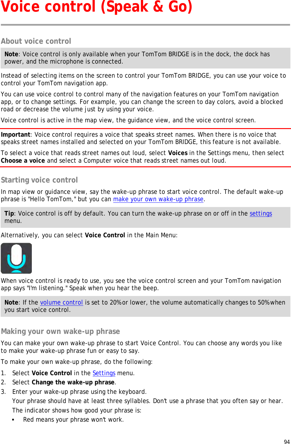  94  About voice control Note: Voice control is only available when your TomTom BRIDGE is in the dock, the dock has power, and the microphone is connected. Instead of selecting items on the screen to control your TomTom BRIDGE, you can use your voice to control your TomTom navigation app. You can use voice control to control many of the navigation features on your TomTom navigation app, or to change settings. For example, you can change the screen to day colors, avoid a blocked road or decrease the volume just by using your voice. Voice control is active in the map view, the guidance view, and the voice control screen. Important: Voice control requires a voice that speaks street names. When there is no voice that speaks street names installed and selected on your TomTom BRIDGE, this feature is not available. To select a voice that reads street names out loud, select Voices in the Settings menu, then select Choose a voice and select a Computer voice that reads street names out loud.  Starting voice control In map view or guidance view, say the wake-up phrase to start voice control. The default wake-up phrase is &quot;Hello TomTom,&quot; but you can make your own wake-up phrase. Tip: Voice control is off by default. You can turn the wake-up phrase on or off in the settings menu. Alternatively, you can select Voice Control in the Main Menu:  When voice control is ready to use, you see the voice control screen and your TomTom navigation app says &quot;I&apos;m listening.&quot; Speak when you hear the beep. Note: If the volume control is set to 20% or lower, the volume automatically changes to 50% when you start voice control.  Making your own wake-up phrase You can make your own wake-up phrase to start Voice Control. You can choose any words you like to make your wake-up phrase fun or easy to say. To make your own wake-up phrase, do the following: 1. Select Voice Control in the Settings menu. 2. Select Change the wake-up phrase. 3. Enter your wake-up phrase using the keyboard. Your phrase should have at least three syllables. Don&apos;t use a phrase that you often say or hear. The indicator shows how good your phrase is:  Red means your phrase won&apos;t work. Voice control (Speak &amp; Go) 