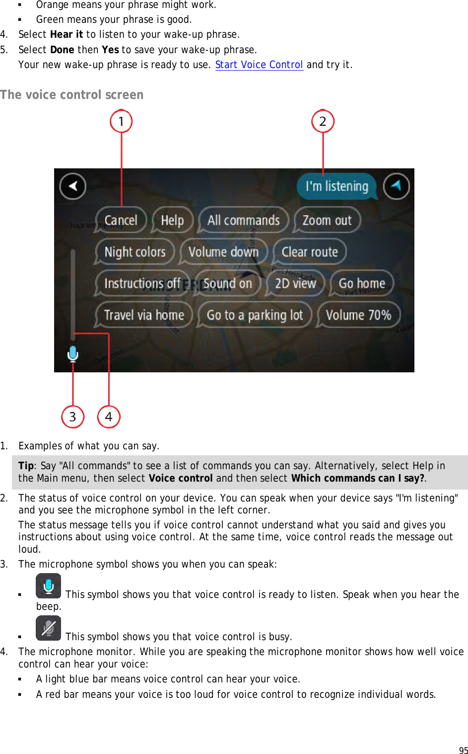  95   Orange means your phrase might work.  Green means your phrase is good. 4. Select Hear it to listen to your wake-up phrase. 5. Select Done then Yes to save your wake-up phrase. Your new wake-up phrase is ready to use. Start Voice Control and try it.  The voice control screen  1. Examples of what you can say.  Tip: Say &quot;All commands&quot; to see a list of commands you can say. Alternatively, select Help in the Main menu, then select Voice control and then select Which commands can I say?. 2. The status of voice control on your device. You can speak when your device says &quot;I&apos;m listening&quot; and you see the microphone symbol in the left corner. The status message tells you if voice control cannot understand what you said and gives you instructions about using voice control. At the same time, voice control reads the message out loud. 3. The microphone symbol shows you when you can speak:   This symbol shows you that voice control is ready to listen. Speak when you hear the beep.   This symbol shows you that voice control is busy. 4. The microphone monitor. While you are speaking the microphone monitor shows how well voice control can hear your voice:  A light blue bar means voice control can hear your voice.  A red bar means your voice is too loud for voice control to recognize individual words. 