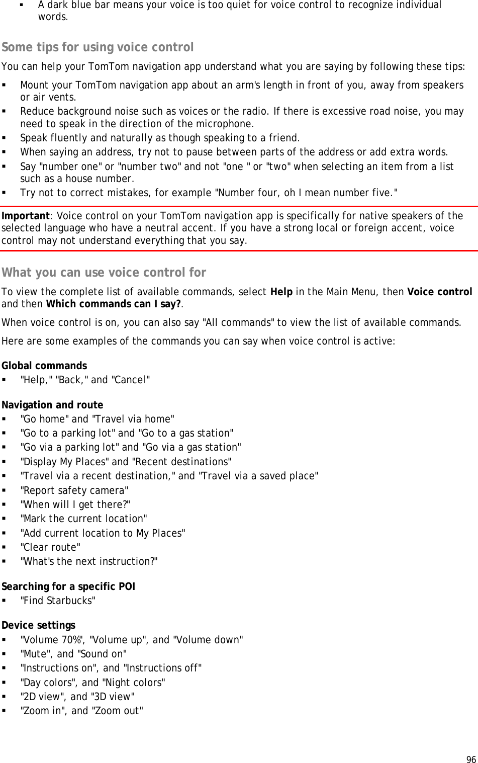  96   A dark blue bar means your voice is too quiet for voice control to recognize individual words.  Some tips for using voice control You can help your TomTom navigation app understand what you are saying by following these tips:  Mount your TomTom navigation app about an arm&apos;s length in front of you, away from speakers or air vents.  Reduce background noise such as voices or the radio. If there is excessive road noise, you may need to speak in the direction of the microphone.  Speak fluently and naturally as though speaking to a friend.  When saying an address, try not to pause between parts of the address or add extra words.  Say &quot;number one&quot; or &quot;number two&quot; and not &quot;one &quot; or &quot;two&quot; when selecting an item from a list such as a house number.  Try not to correct mistakes, for example &quot;Number four, oh I mean number five.&quot; Important: Voice control on your TomTom navigation app is specifically for native speakers of the selected language who have a neutral accent. If you have a strong local or foreign accent, voice control may not understand everything that you say.  What you can use voice control for To view the complete list of available commands, select Help in the Main Menu, then Voice control and then Which commands can I say?. When voice control is on, you can also say &quot;All commands&quot; to view the list of available commands.  Here are some examples of the commands you can say when voice control is active: Global commands  &quot;Help,&quot; &quot;Back,&quot; and &quot;Cancel&quot; Navigation and route  &quot;Go home&quot; and &quot;Travel via home&quot;  &quot;Go to a parking lot&quot; and &quot;Go to a gas station&quot;  &quot;Go via a parking lot&quot; and &quot;Go via a gas station&quot;  &quot;Display My Places&quot; and &quot;Recent destinations&quot;  &quot;Travel via a recent destination,&quot; and &quot;Travel via a saved place&quot;  &quot;Report safety camera&quot;  &quot;When will I get there?&quot;  &quot;Mark the current location&quot;  &quot;Add current location to My Places&quot;  &quot;Clear route&quot;  &quot;What&apos;s the next instruction?&quot; Searching for a specific POI  &quot;Find Starbucks&quot; Device settings  &quot;Volume 70%&quot;, &quot;Volume up&quot;, and &quot;Volume down&quot;  &quot;Mute&quot;, and &quot;Sound on&quot;  &quot;Instructions on&quot;, and &quot;Instructions off&quot;  &quot;Day colors&quot;, and &quot;Night colors&quot;  &quot;2D view&quot;, and &quot;3D view&quot;  &quot;Zoom in&quot;, and &quot;Zoom out&quot;  