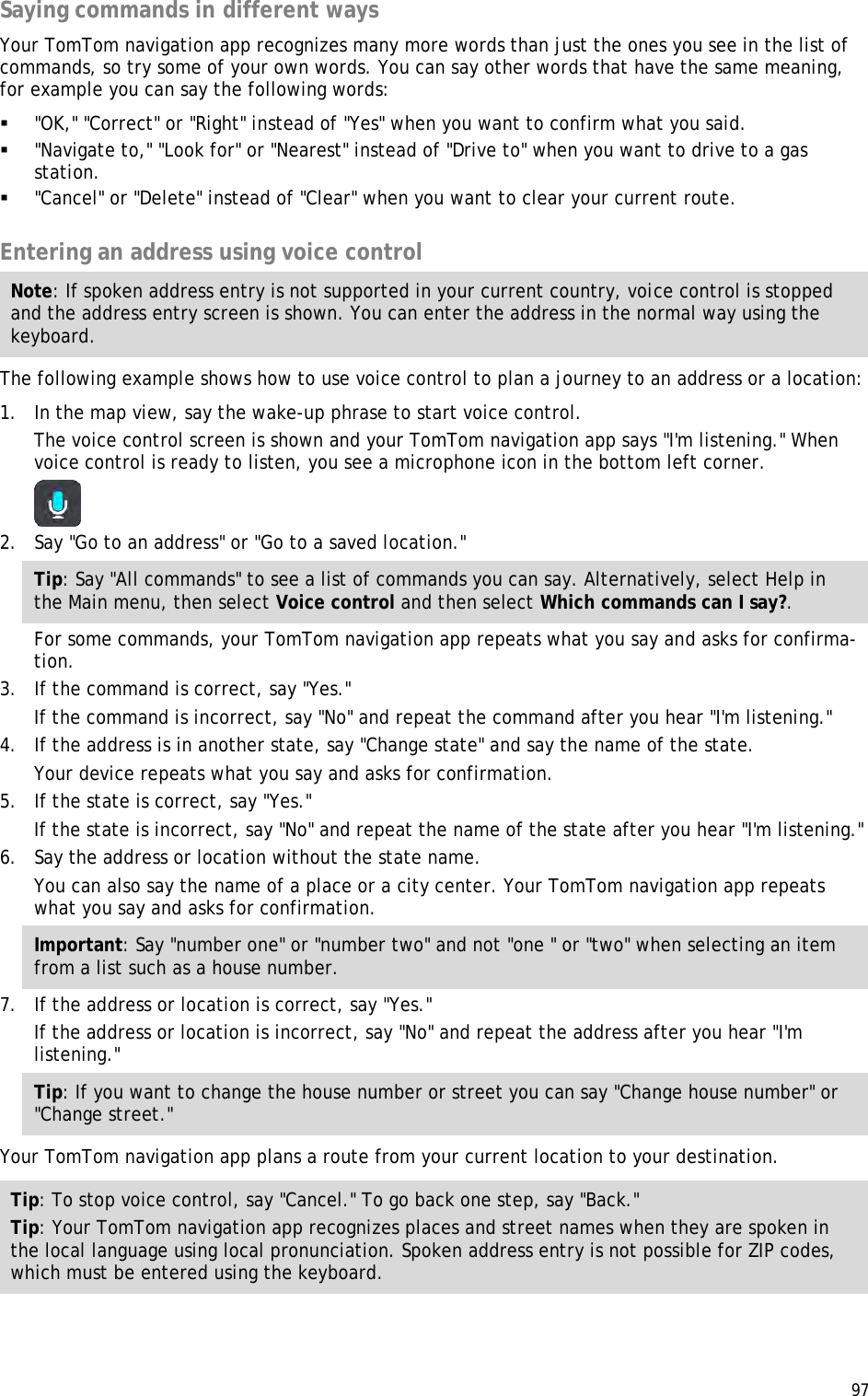  97  Saying commands in different ways Your TomTom navigation app recognizes many more words than just the ones you see in the list of commands, so try some of your own words. You can say other words that have the same meaning, for example you can say the following words:  &quot;OK,&quot; &quot;Correct&quot; or &quot;Right&quot; instead of &quot;Yes&quot; when you want to confirm what you said.  &quot;Navigate to,&quot; &quot;Look for&quot; or &quot;Nearest&quot; instead of &quot;Drive to&quot; when you want to drive to a gas station.  &quot;Cancel&quot; or &quot;Delete&quot; instead of &quot;Clear&quot; when you want to clear your current route.  Entering an address using voice control Note: If spoken address entry is not supported in your current country, voice control is stopped and the address entry screen is shown. You can enter the address in the normal way using the keyboard. The following example shows how to use voice control to plan a journey to an address or a location: 1. In the map view, say the wake-up phrase to start voice control. The voice control screen is shown and your TomTom navigation app says &quot;I&apos;m listening.&quot; When voice control is ready to listen, you see a microphone icon in the bottom left corner.  2. Say &quot;Go to an address&quot; or &quot;Go to a saved location.&quot; Tip: Say &quot;All commands&quot; to see a list of commands you can say. Alternatively, select Help in the Main menu, then select Voice control and then select Which commands can I say?. For some commands, your TomTom navigation app repeats what you say and asks for confirma-tion. 3. If the command is correct, say &quot;Yes.&quot; If the command is incorrect, say &quot;No&quot; and repeat the command after you hear &quot;I&apos;m listening.&quot; 4. If the address is in another state, say &quot;Change state&quot; and say the name of the state. Your device repeats what you say and asks for confirmation. 5. If the state is correct, say &quot;Yes.&quot; If the state is incorrect, say &quot;No&quot; and repeat the name of the state after you hear &quot;I&apos;m listening.&quot; 6. Say the address or location without the state name. You can also say the name of a place or a city center. Your TomTom navigation app repeats what you say and asks for confirmation. Important: Say &quot;number one&quot; or &quot;number two&quot; and not &quot;one &quot; or &quot;two&quot; when selecting an item from a list such as a house number. 7. If the address or location is correct, say &quot;Yes.&quot; If the address or location is incorrect, say &quot;No&quot; and repeat the address after you hear &quot;I&apos;m listening.&quot; Tip: If you want to change the house number or street you can say &quot;Change house number&quot; or &quot;Change street.&quot; Your TomTom navigation app plans a route from your current location to your destination. Tip: To stop voice control, say &quot;Cancel.&quot; To go back one step, say &quot;Back.&quot; Tip: Your TomTom navigation app recognizes places and street names when they are spoken in the local language using local pronunciation. Spoken address entry is not possible for ZIP codes, which must be entered using the keyboard.  