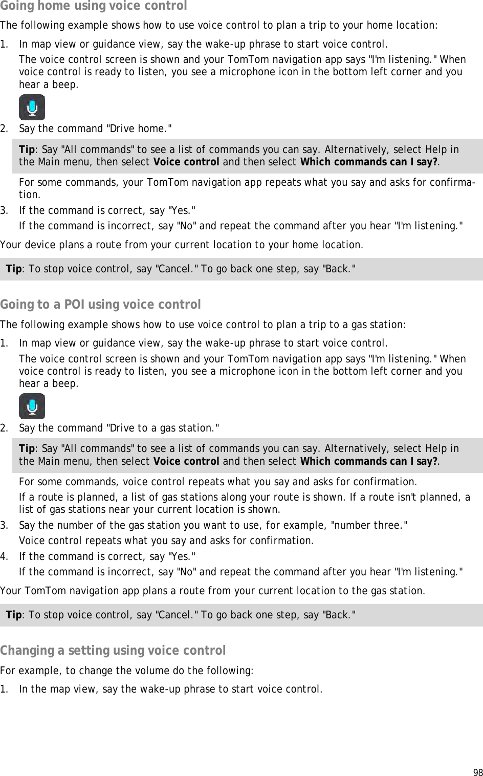  98  Going home using voice control The following example shows how to use voice control to plan a trip to your home location: 1. In map view or guidance view, say the wake-up phrase to start voice control. The voice control screen is shown and your TomTom navigation app says &quot;I&apos;m listening.&quot; When voice control is ready to listen, you see a microphone icon in the bottom left corner and you hear a beep.  2. Say the command &quot;Drive home.&quot; Tip: Say &quot;All commands&quot; to see a list of commands you can say. Alternatively, select Help in the Main menu, then select Voice control and then select Which commands can I say?. For some commands, your TomTom navigation app repeats what you say and asks for confirma-tion. 3. If the command is correct, say &quot;Yes.&quot; If the command is incorrect, say &quot;No&quot; and repeat the command after you hear &quot;I&apos;m listening.&quot; Your device plans a route from your current location to your home location. Tip: To stop voice control, say &quot;Cancel.&quot; To go back one step, say &quot;Back.&quot;  Going to a POI using voice control The following example shows how to use voice control to plan a trip to a gas station: 1. In map view or guidance view, say the wake-up phrase to start voice control. The voice control screen is shown and your TomTom navigation app says &quot;I&apos;m listening.&quot; When voice control is ready to listen, you see a microphone icon in the bottom left corner and you hear a beep.  2. Say the command &quot;Drive to a gas station.&quot; Tip: Say &quot;All commands&quot; to see a list of commands you can say. Alternatively, select Help in the Main menu, then select Voice control and then select Which commands can I say?. For some commands, voice control repeats what you say and asks for confirmation. If a route is planned, a list of gas stations along your route is shown. If a route isn&apos;t planned, a list of gas stations near your current location is shown. 3. Say the number of the gas station you want to use, for example, &quot;number three.&quot; Voice control repeats what you say and asks for confirmation. 4. If the command is correct, say &quot;Yes.&quot; If the command is incorrect, say &quot;No&quot; and repeat the command after you hear &quot;I&apos;m listening.&quot; Your TomTom navigation app plans a route from your current location to the gas station. Tip: To stop voice control, say &quot;Cancel.&quot; To go back one step, say &quot;Back.&quot;  Changing a setting using voice control For example, to change the volume do the following: 1. In the map view, say the wake-up phrase to start voice control. 