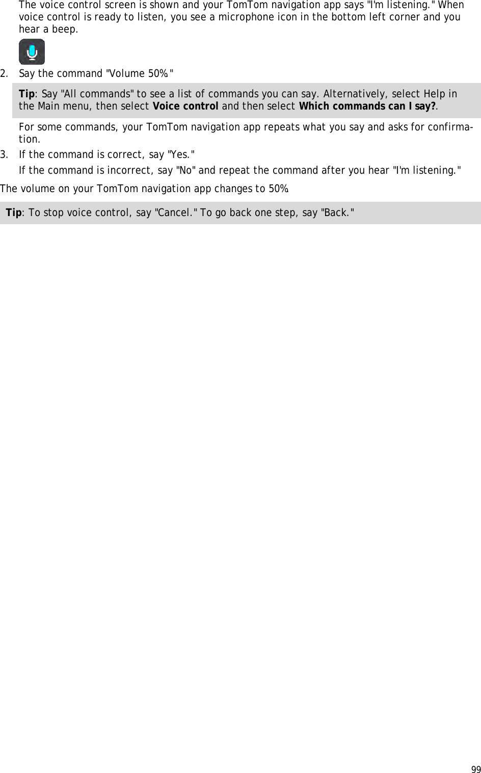  99  The voice control screen is shown and your TomTom navigation app says &quot;I&apos;m listening.&quot; When voice control is ready to listen, you see a microphone icon in the bottom left corner and you hear a beep.  2. Say the command &quot;Volume 50%.&quot; Tip: Say &quot;All commands&quot; to see a list of commands you can say. Alternatively, select Help in the Main menu, then select Voice control and then select Which commands can I say?. For some commands, your TomTom navigation app repeats what you say and asks for confirma-tion. 3. If the command is correct, say &quot;Yes.&quot; If the command is incorrect, say &quot;No&quot; and repeat the command after you hear &quot;I&apos;m listening.&quot; The volume on your TomTom navigation app changes to 50%. Tip: To stop voice control, say &quot;Cancel.&quot; To go back one step, say &quot;Back.&quot; 