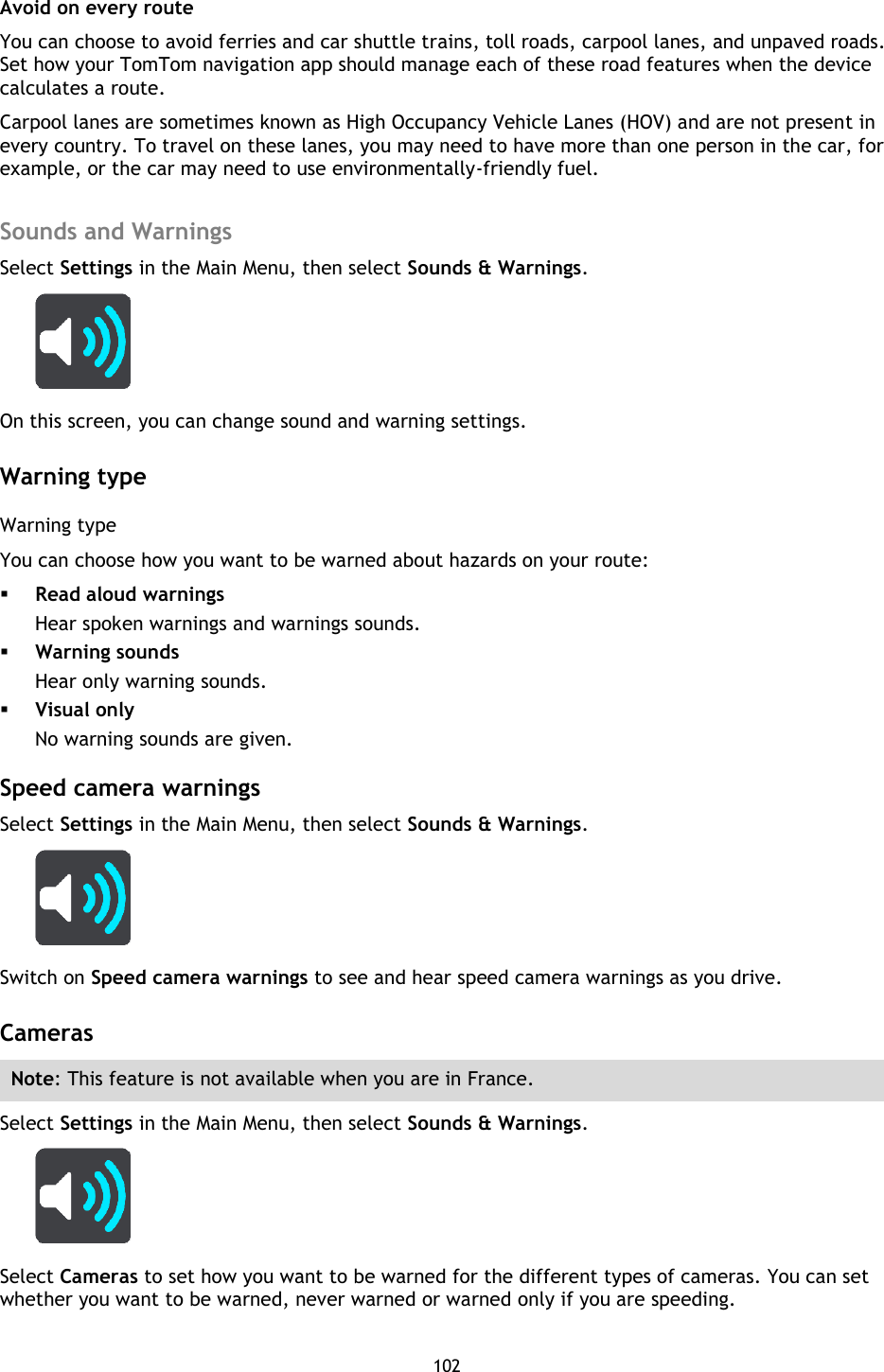 102    Avoid on every route You can choose to avoid ferries and car shuttle trains, toll roads, carpool lanes, and unpaved roads. Set how your TomTom navigation app should manage each of these road features when the device calculates a route.   Carpool lanes are sometimes known as High Occupancy Vehicle Lanes (HOV) and are not present in every country. To travel on these lanes, you may need to have more than one person in the car, for example, or the car may need to use environmentally-friendly fuel.    Sounds and Warnings Select Settings in the Main Menu, then select Sounds &amp; Warnings.    On this screen, you can change sound and warning settings.  Warning type Warning type You can choose how you want to be warned about hazards on your route:  Read aloud warnings Hear spoken warnings and warnings sounds.  Warning sounds Hear only warning sounds.  Visual only No warning sounds are given.  Speed camera warnings Select Settings in the Main Menu, then select Sounds &amp; Warnings.    Switch on Speed camera warnings to see and hear speed camera warnings as you drive.    Cameras Note: This feature is not available when you are in France. Select Settings in the Main Menu, then select Sounds &amp; Warnings.    Select Cameras to set how you want to be warned for the different types of cameras. You can set whether you want to be warned, never warned or warned only if you are speeding. 