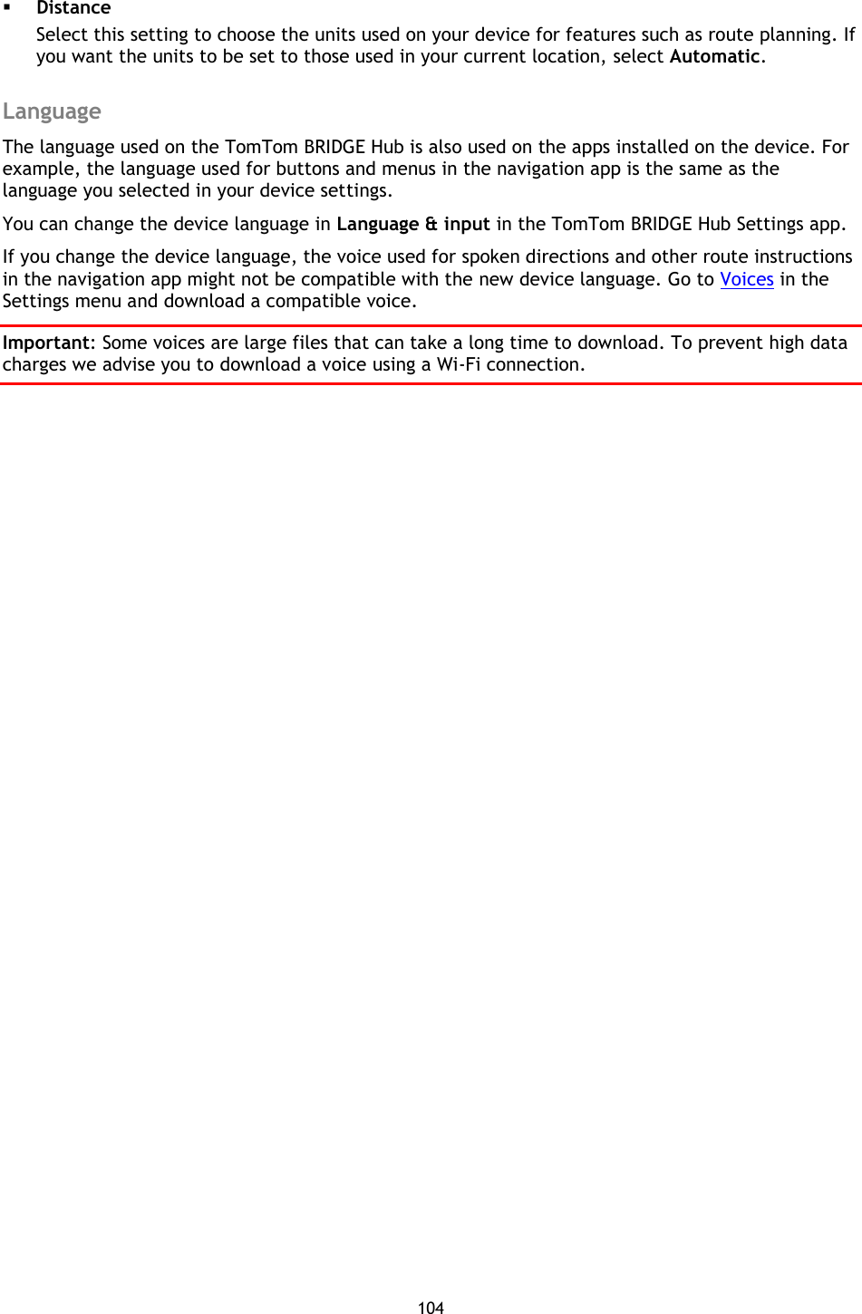 104     Distance Select this setting to choose the units used on your device for features such as route planning. If you want the units to be set to those used in your current location, select Automatic.  Language The language used on the TomTom BRIDGE Hub is also used on the apps installed on the device. For example, the language used for buttons and menus in the navigation app is the same as the language you selected in your device settings. You can change the device language in Language &amp; input in the TomTom BRIDGE Hub Settings app. If you change the device language, the voice used for spoken directions and other route instructions in the navigation app might not be compatible with the new device language. Go to Voices in the Settings menu and download a compatible voice. Important: Some voices are large files that can take a long time to download. To prevent high data charges we advise you to download a voice using a Wi-Fi connection. 