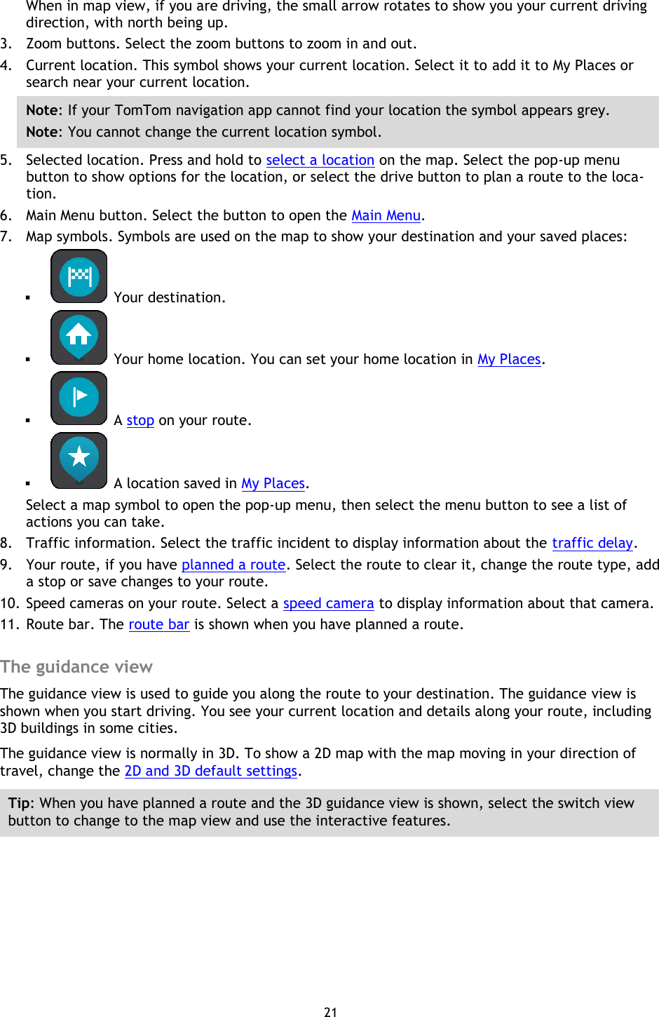 21    When in map view, if you are driving, the small arrow rotates to show you your current driving direction, with north being up. 3. Zoom buttons. Select the zoom buttons to zoom in and out. 4. Current location. This symbol shows your current location. Select it to add it to My Places or search near your current location. Note: If your TomTom navigation app cannot find your location the symbol appears grey. Note: You cannot change the current location symbol. 5. Selected location. Press and hold to select a location on the map. Select the pop-up menu button to show options for the location, or select the drive button to plan a route to the loca-tion. 6. Main Menu button. Select the button to open the Main Menu. 7. Map symbols. Symbols are used on the map to show your destination and your saved places:    Your destination.    Your home location. You can set your home location in My Places.   A stop on your route.    A location saved in My Places. Select a map symbol to open the pop-up menu, then select the menu button to see a list of actions you can take. 8. Traffic information. Select the traffic incident to display information about the traffic delay. 9. Your route, if you have planned a route. Select the route to clear it, change the route type, add a stop or save changes to your route. 10. Speed cameras on your route. Select a speed camera to display information about that camera. 11. Route bar. The route bar is shown when you have planned a route.  The guidance view The guidance view is used to guide you along the route to your destination. The guidance view is shown when you start driving. You see your current location and details along your route, including 3D buildings in some cities. The guidance view is normally in 3D. To show a 2D map with the map moving in your direction of travel, change the 2D and 3D default settings. Tip: When you have planned a route and the 3D guidance view is shown, select the switch view button to change to the map view and use the interactive features. 