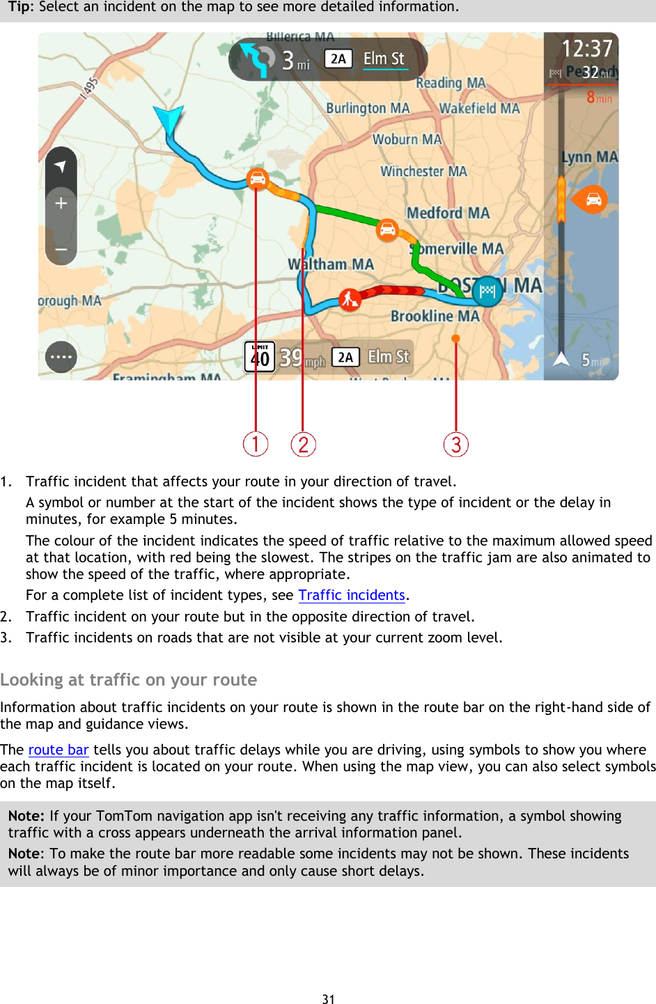 31    Tip: Select an incident on the map to see more detailed information.  1. Traffic incident that affects your route in your direction of travel. A symbol or number at the start of the incident shows the type of incident or the delay in minutes, for example 5 minutes.   The colour of the incident indicates the speed of traffic relative to the maximum allowed speed at that location, with red being the slowest. The stripes on the traffic jam are also animated to show the speed of the traffic, where appropriate.   For a complete list of incident types, see Traffic incidents. 2. Traffic incident on your route but in the opposite direction of travel. 3. Traffic incidents on roads that are not visible at your current zoom level.  Looking at traffic on your route Information about traffic incidents on your route is shown in the route bar on the right-hand side of the map and guidance views. The route bar tells you about traffic delays while you are driving, using symbols to show you where each traffic incident is located on your route. When using the map view, you can also select symbols on the map itself. Note: If your TomTom navigation app isn&apos;t receiving any traffic information, a symbol showing traffic with a cross appears underneath the arrival information panel. Note: To make the route bar more readable some incidents may not be shown. These incidents will always be of minor importance and only cause short delays. 