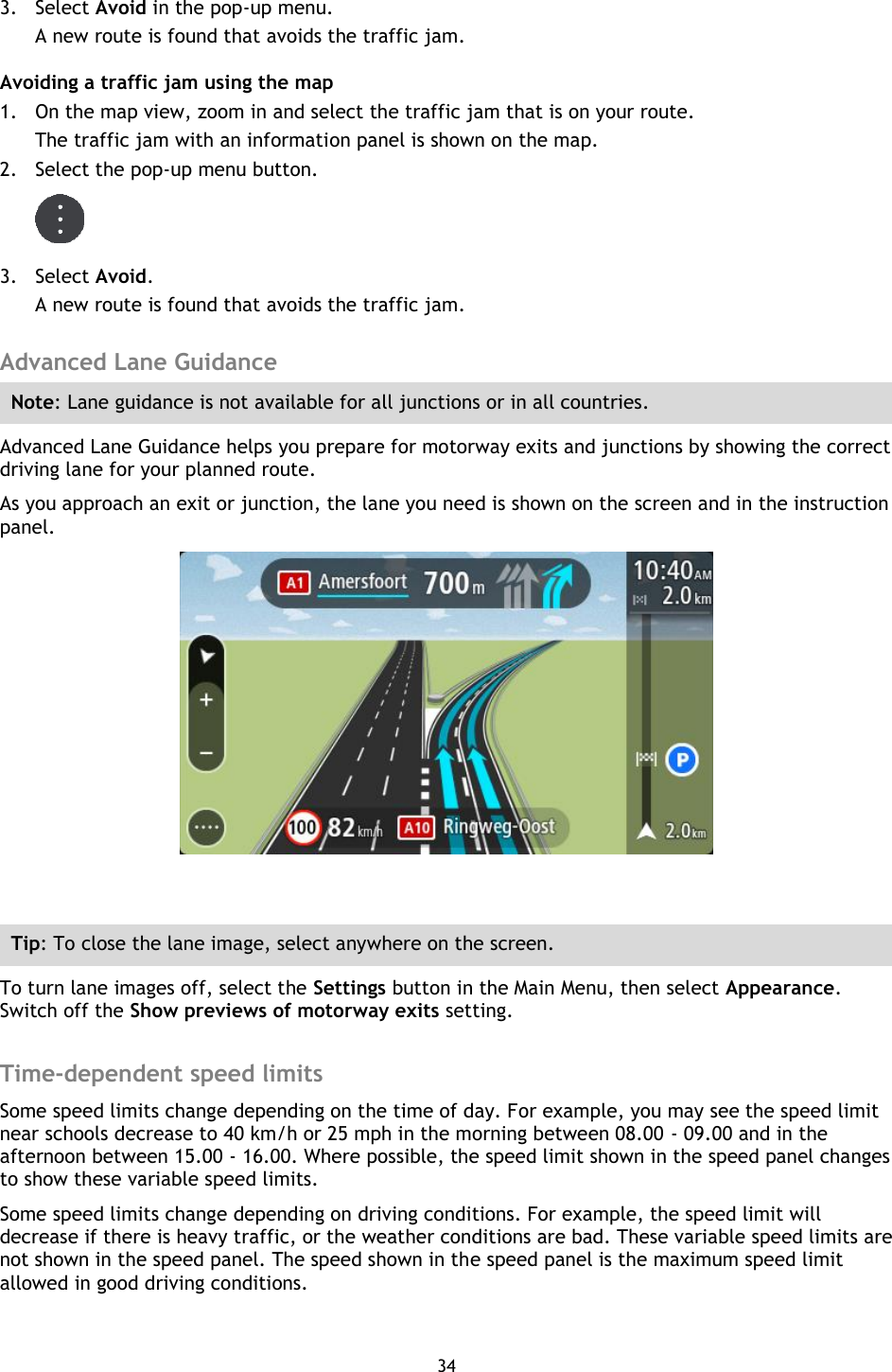 34    3. Select Avoid in the pop-up menu. A new route is found that avoids the traffic jam. Avoiding a traffic jam using the map 1. On the map view, zoom in and select the traffic jam that is on your route. The traffic jam with an information panel is shown on the map. 2. Select the pop-up menu button.  3. Select Avoid. A new route is found that avoids the traffic jam.  Advanced Lane Guidance Note: Lane guidance is not available for all junctions or in all countries. Advanced Lane Guidance helps you prepare for motorway exits and junctions by showing the correct driving lane for your planned route. As you approach an exit or junction, the lane you need is shown on the screen and in the instruction panel.   Tip: To close the lane image, select anywhere on the screen. To turn lane images off, select the Settings button in the Main Menu, then select Appearance. Switch off the Show previews of motorway exits setting.  Time-dependent speed limits Some speed limits change depending on the time of day. For example, you may see the speed limit near schools decrease to 40 km/h or 25 mph in the morning between 08.00 - 09.00 and in the afternoon between 15.00 - 16.00. Where possible, the speed limit shown in the speed panel changes to show these variable speed limits. Some speed limits change depending on driving conditions. For example, the speed limit will decrease if there is heavy traffic, or the weather conditions are bad. These variable speed limits are not shown in the speed panel. The speed shown in the speed panel is the maximum speed limit allowed in good driving conditions. 