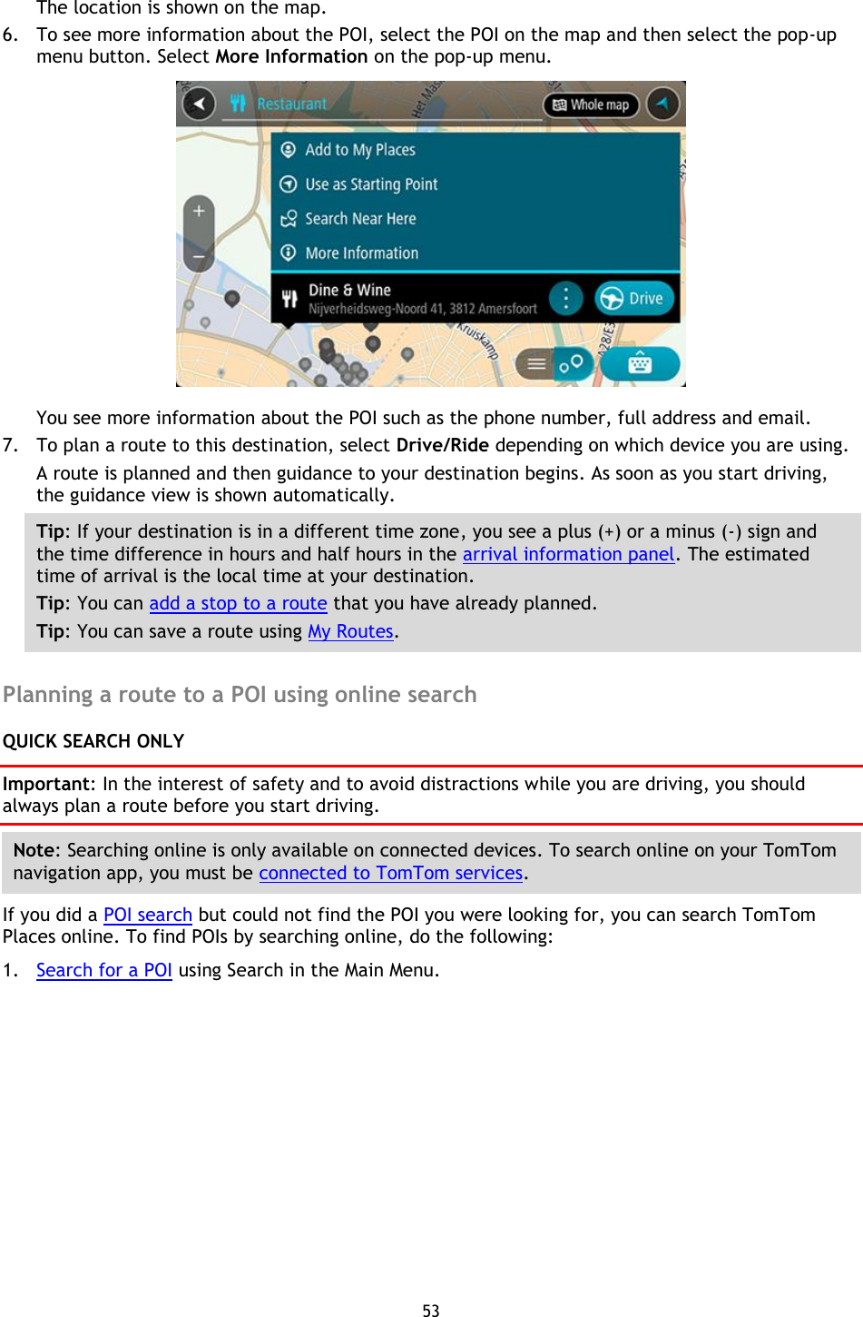 53    The location is shown on the map. 6. To see more information about the POI, select the POI on the map and then select the pop-up menu button. Select More Information on the pop-up menu.    You see more information about the POI such as the phone number, full address and email.   7. To plan a route to this destination, select Drive/Ride depending on which device you are using. A route is planned and then guidance to your destination begins. As soon as you start driving, the guidance view is shown automatically. Tip: If your destination is in a different time zone, you see a plus (+) or a minus (-) sign and the time difference in hours and half hours in the arrival information panel. The estimated time of arrival is the local time at your destination. Tip: You can add a stop to a route that you have already planned. Tip: You can save a route using My Routes.  Planning a route to a POI using online search QUICK SEARCH ONLY Important: In the interest of safety and to avoid distractions while you are driving, you should always plan a route before you start driving. Note: Searching online is only available on connected devices. To search online on your TomTom navigation app, you must be connected to TomTom services. If you did a POI search but could not find the POI you were looking for, you can search TomTom Places online. To find POIs by searching online, do the following: 1. Search for a POI using Search in the Main Menu. 