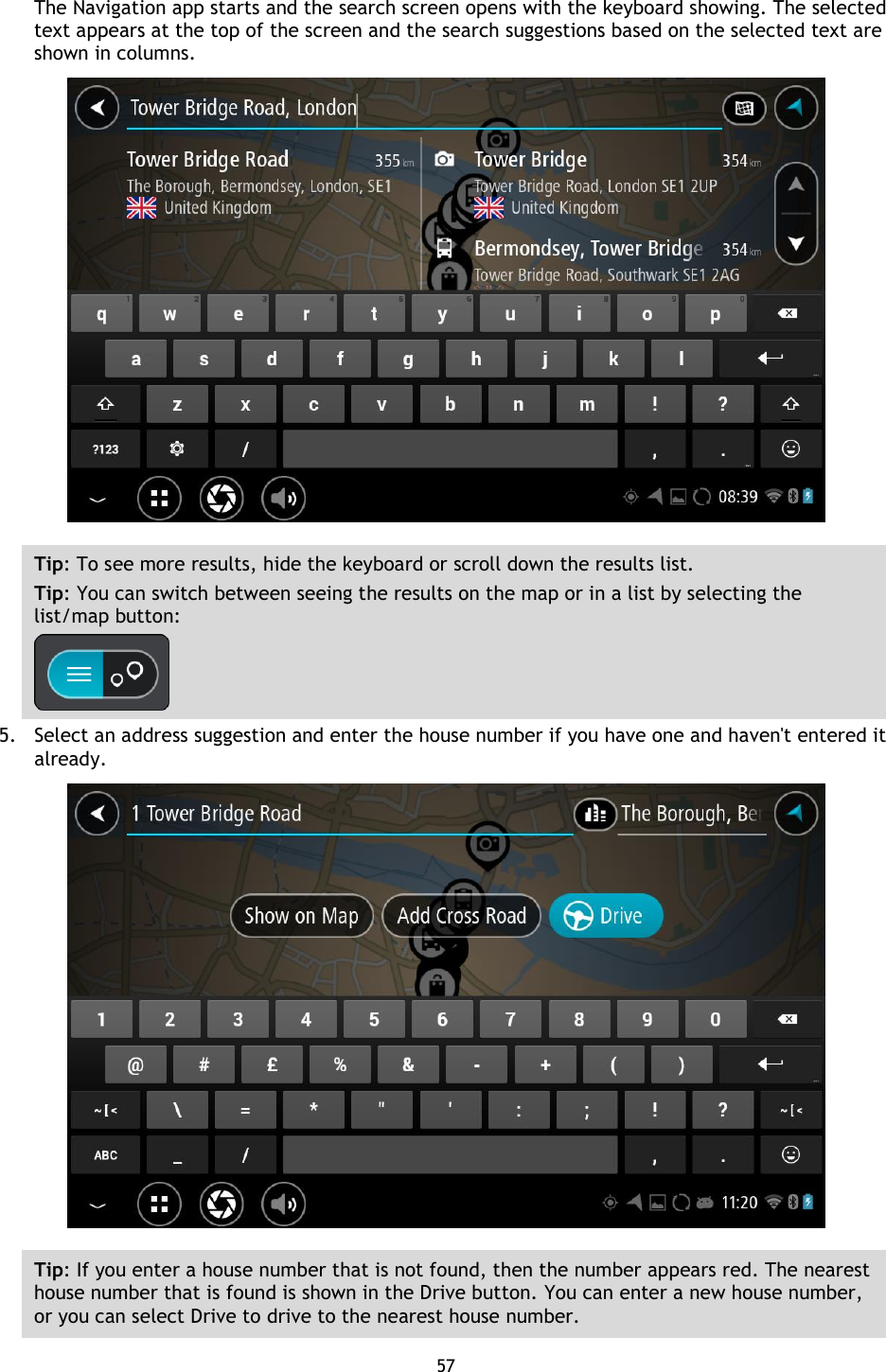 57    The Navigation app starts and the search screen opens with the keyboard showing. The selected text appears at the top of the screen and the search suggestions based on the selected text are shown in columns.  Tip: To see more results, hide the keyboard or scroll down the results list. Tip: You can switch between seeing the results on the map or in a list by selecting the list/map button:    5. Select an address suggestion and enter the house number if you have one and haven&apos;t entered it already.  Tip: If you enter a house number that is not found, then the number appears red. The nearest house number that is found is shown in the Drive button. You can enter a new house number, or you can select Drive to drive to the nearest house number. 