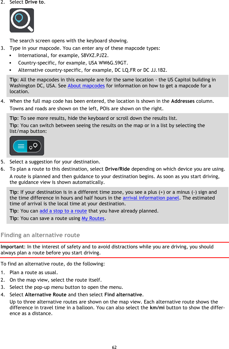 62    2. Select Drive to.  The search screen opens with the keyboard showing. 3. Type in your mapcode. You can enter any of these mapcode types:  International, for example, S8VXZ.PJZ2.    Country-specific, for example, USA WW6G.S9GT.  Alternative country-specific, for example, DC LQ.FR or DC JJ.1B2. Tip: All the mapcodes in this example are for the same location - the US Capitol building in Washington DC, USA. See About mapcodes for information on how to get a mapcode for a location.  4. When the full map code has been entered, the location is shown in the Addresses column. Towns and roads are shown on the left, POIs are shown on the right. Tip: To see more results, hide the keyboard or scroll down the results list. Tip: You can switch between seeing the results on the map or in a list by selecting the list/map button:    5. Select a suggestion for your destination. 6. To plan a route to this destination, select Drive/Ride depending on which device you are using. A route is planned and then guidance to your destination begins. As soon as you start driving, the guidance view is shown automatically. Tip: If your destination is in a different time zone, you see a plus (+) or a minus (-) sign and the time difference in hours and half hours in the arrival information panel. The estimated time of arrival is the local time at your destination. Tip: You can add a stop to a route that you have already planned. Tip: You can save a route using My Routes.  Finding an alternative route Important: In the interest of safety and to avoid distractions while you are driving, you should always plan a route before you start driving. To find an alternative route, do the following:   1. Plan a route as usual. 2. On the map view, select the route itself. 3. Select the pop-up menu button to open the menu. 4. Select Alternative Route and then select Find alternative. Up to three alternative routes are shown on the map view. Each alternative route shows the difference in travel time in a balloon. You can also select the km/mi button to show the differ-ence as a distance. 