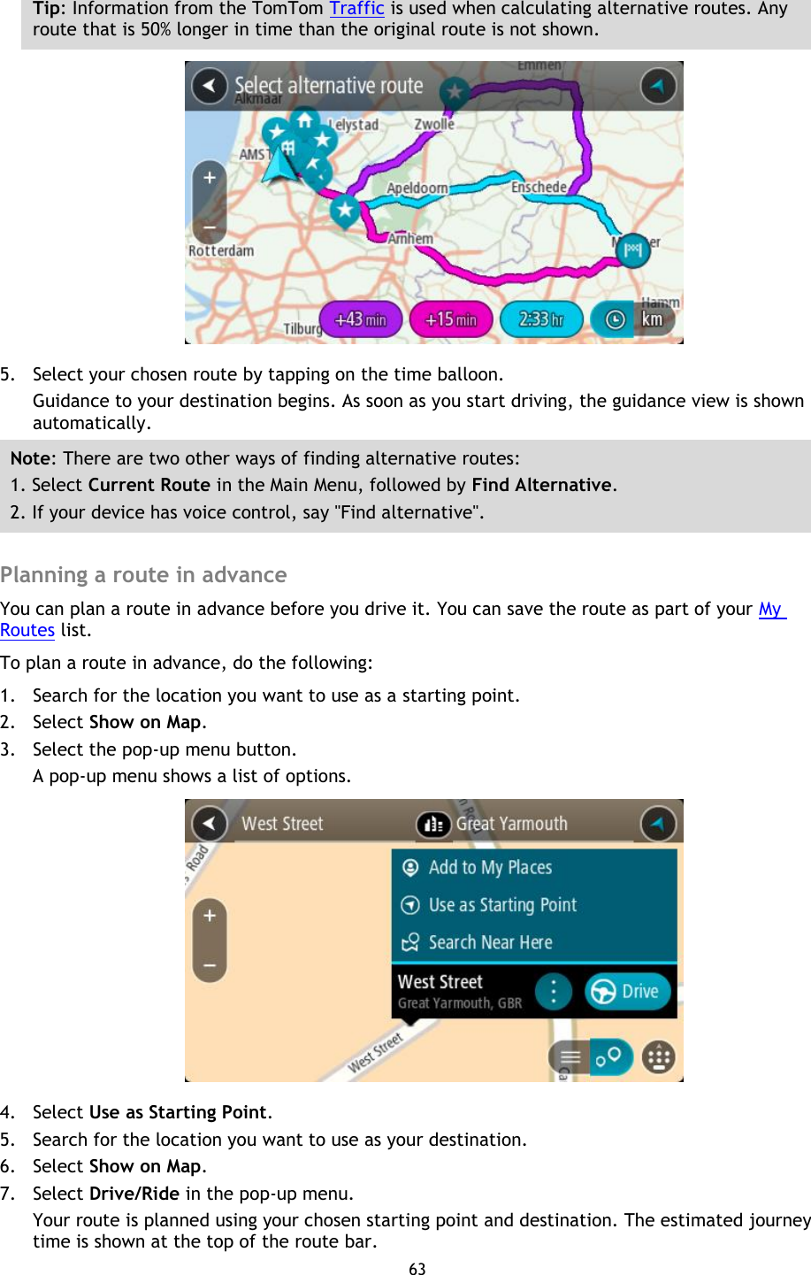 63    Tip: Information from the TomTom Traffic is used when calculating alternative routes. Any route that is 50% longer in time than the original route is not shown.  5. Select your chosen route by tapping on the time balloon. Guidance to your destination begins. As soon as you start driving, the guidance view is shown automatically. Note: There are two other ways of finding alternative routes:   1. Select Current Route in the Main Menu, followed by Find Alternative. 2. If your device has voice control, say &quot;Find alternative&quot;.  Planning a route in advance You can plan a route in advance before you drive it. You can save the route as part of your My Routes list.   To plan a route in advance, do the following: 1. Search for the location you want to use as a starting point. 2. Select Show on Map. 3. Select the pop-up menu button. A pop-up menu shows a list of options.  4. Select Use as Starting Point. 5. Search for the location you want to use as your destination. 6. Select Show on Map. 7. Select Drive/Ride in the pop-up menu. Your route is planned using your chosen starting point and destination. The estimated journey time is shown at the top of the route bar. 