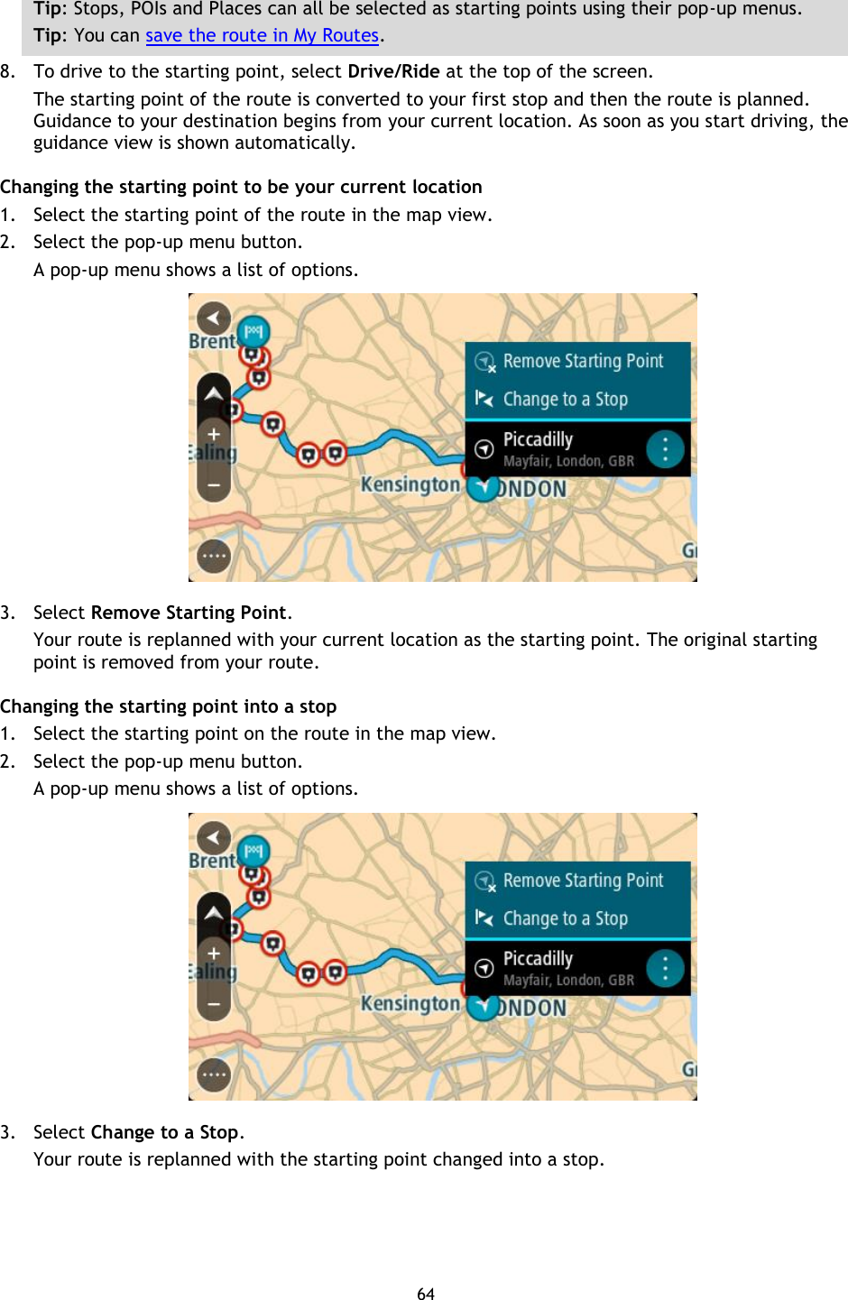 64    Tip: Stops, POIs and Places can all be selected as starting points using their pop-up menus. Tip: You can save the route in My Routes. 8. To drive to the starting point, select Drive/Ride at the top of the screen. The starting point of the route is converted to your first stop and then the route is planned. Guidance to your destination begins from your current location. As soon as you start driving, the guidance view is shown automatically. Changing the starting point to be your current location 1. Select the starting point of the route in the map view. 2. Select the pop-up menu button. A pop-up menu shows a list of options.    3. Select Remove Starting Point. Your route is replanned with your current location as the starting point. The original starting point is removed from your route. Changing the starting point into a stop 1. Select the starting point on the route in the map view. 2. Select the pop-up menu button. A pop-up menu shows a list of options.    3. Select Change to a Stop. Your route is replanned with the starting point changed into a stop.  