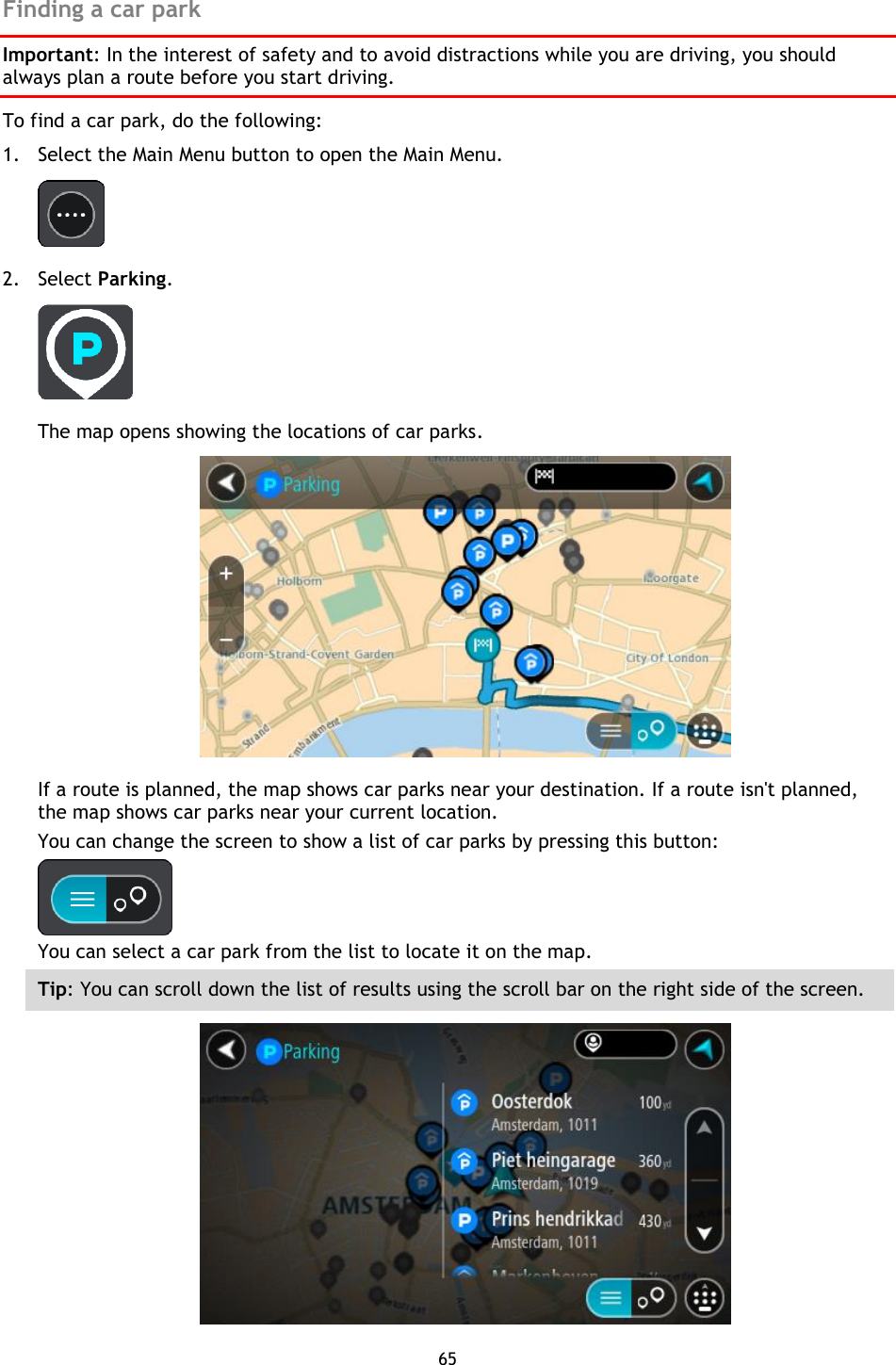 65    Finding a car park Important: In the interest of safety and to avoid distractions while you are driving, you should always plan a route before you start driving. To find a car park, do the following: 1. Select the Main Menu button to open the Main Menu.    2. Select Parking.  The map opens showing the locations of car parks.  If a route is planned, the map shows car parks near your destination. If a route isn&apos;t planned, the map shows car parks near your current location. You can change the screen to show a list of car parks by pressing this button:  You can select a car park from the list to locate it on the map. Tip: You can scroll down the list of results using the scroll bar on the right side of the screen.  