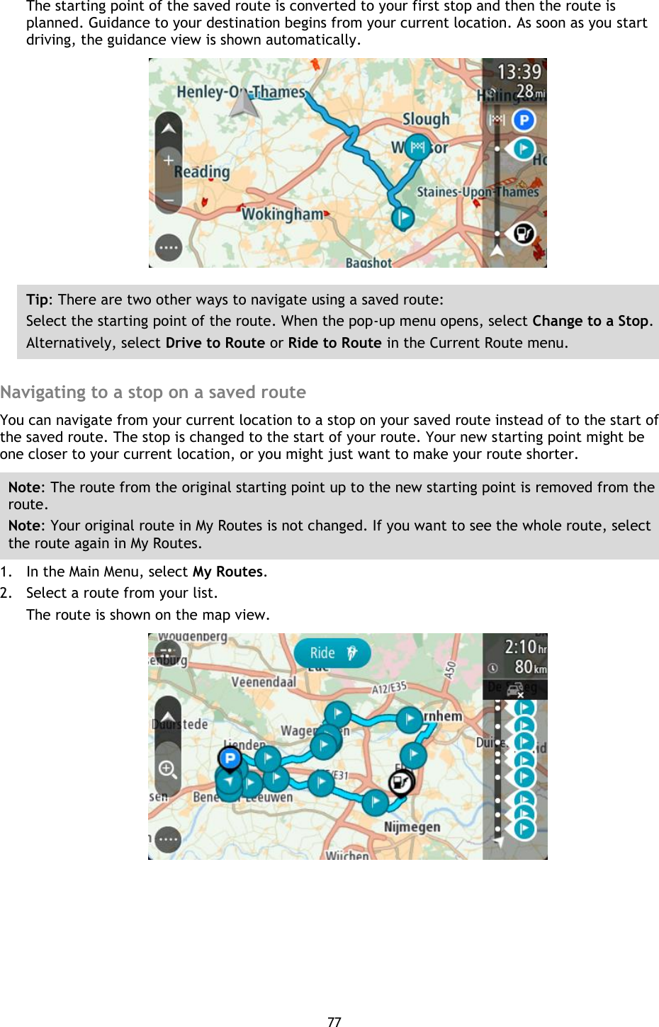 77    The starting point of the saved route is converted to your first stop and then the route is planned. Guidance to your destination begins from your current location. As soon as you start driving, the guidance view is shown automatically.  Tip: There are two other ways to navigate using a saved route: Select the starting point of the route. When the pop-up menu opens, select Change to a Stop. Alternatively, select Drive to Route or Ride to Route in the Current Route menu.  Navigating to a stop on a saved route You can navigate from your current location to a stop on your saved route instead of to the start of the saved route. The stop is changed to the start of your route. Your new starting point might be one closer to your current location, or you might just want to make your route shorter. Note: The route from the original starting point up to the new starting point is removed from the route.   Note: Your original route in My Routes is not changed. If you want to see the whole route, select the route again in My Routes. 1. In the Main Menu, select My Routes. 2. Select a route from your list. The route is shown on the map view.  