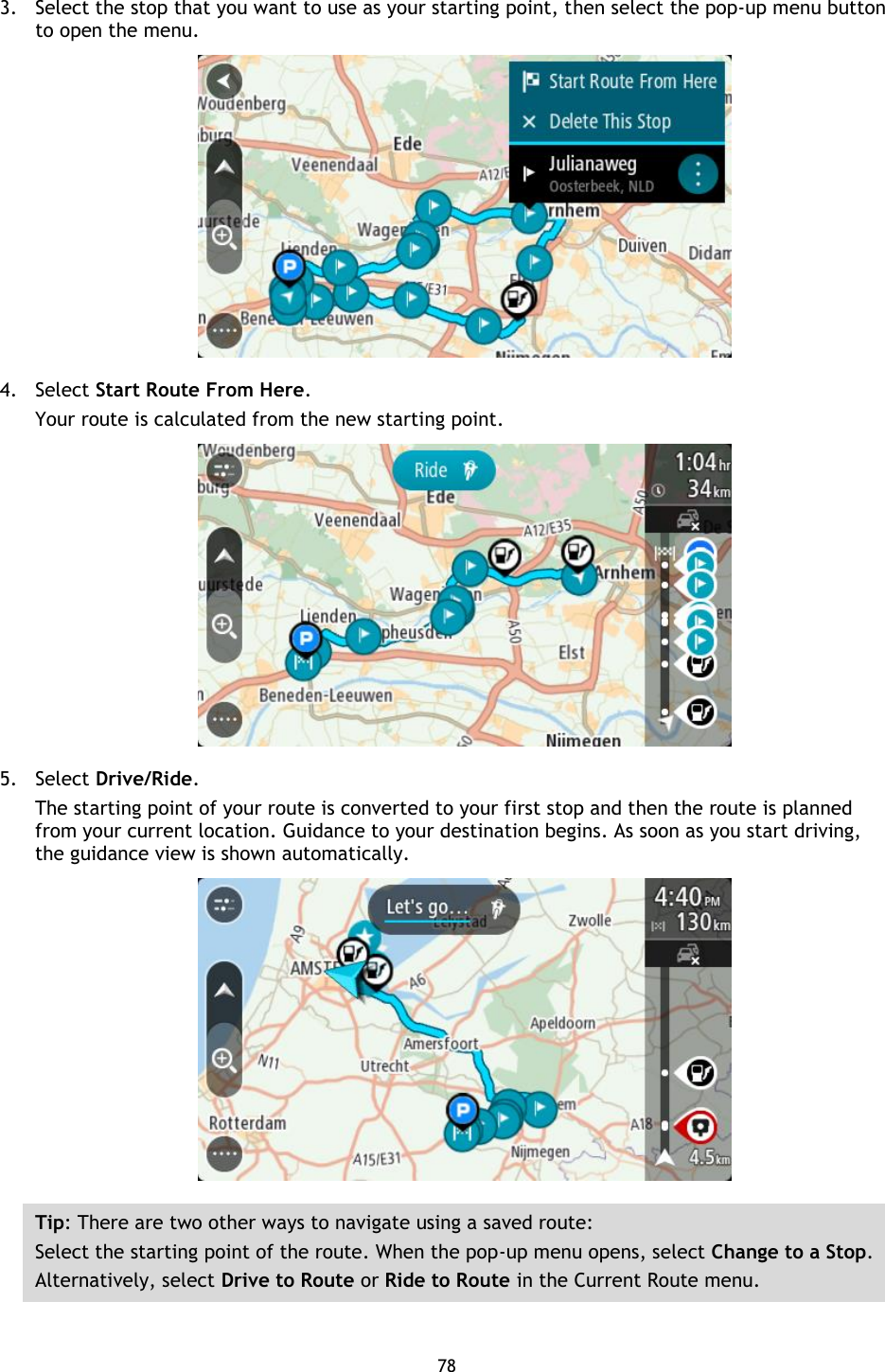 78    3. Select the stop that you want to use as your starting point, then select the pop-up menu button to open the menu.  4. Select Start Route From Here. Your route is calculated from the new starting point.  5. Select Drive/Ride. The starting point of your route is converted to your first stop and then the route is planned from your current location. Guidance to your destination begins. As soon as you start driving, the guidance view is shown automatically.  Tip: There are two other ways to navigate using a saved route: Select the starting point of the route. When the pop-up menu opens, select Change to a Stop. Alternatively, select Drive to Route or Ride to Route in the Current Route menu.  