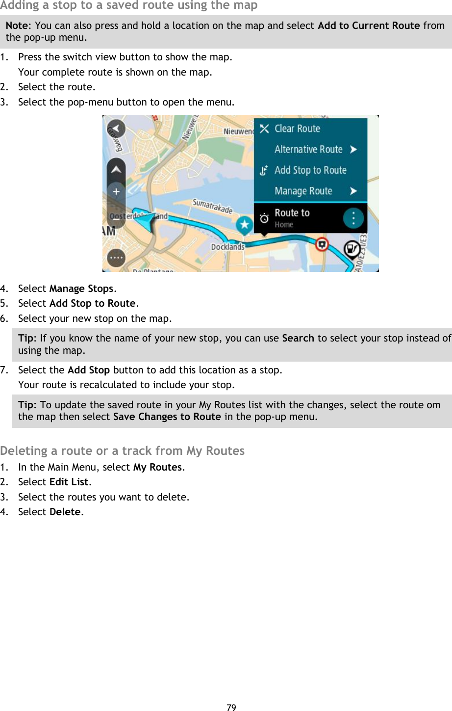 79    Adding a stop to a saved route using the map Note: You can also press and hold a location on the map and select Add to Current Route from the pop-up menu. 1. Press the switch view button to show the map. Your complete route is shown on the map. 2. Select the route. 3. Select the pop-menu button to open the menu.  4. Select Manage Stops. 5. Select Add Stop to Route. 6. Select your new stop on the map. Tip: If you know the name of your new stop, you can use Search to select your stop instead of using the map. 7. Select the Add Stop button to add this location as a stop. Your route is recalculated to include your stop. Tip: To update the saved route in your My Routes list with the changes, select the route om the map then select Save Changes to Route in the pop-up menu.  Deleting a route or a track from My Routes 1. In the Main Menu, select My Routes. 2. Select Edit List. 3. Select the routes you want to delete. 4. Select Delete. 