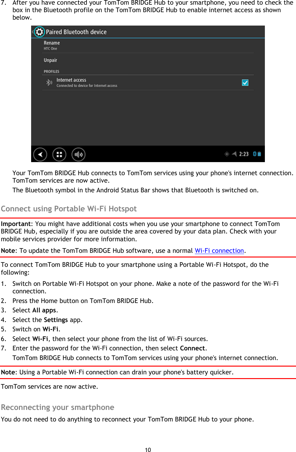 10    7. After you have connected your TomTom BRIDGE Hub to your smartphone, you need to check the box in the Bluetooth profile on the TomTom BRIDGE Hub to enable internet access as shown below.  Your TomTom BRIDGE Hub connects to TomTom services using your phone&apos;s internet connection. TomTom services are now active. The Bluetooth symbol in the Android Status Bar shows that Bluetooth is switched on.  Connect using Portable Wi-Fi Hotspot Important: You might have additional costs when you use your smartphone to connect TomTom BRIDGE Hub, especially if you are outside the area covered by your data plan. Check with your mobile services provider for more information. Note: To update the TomTom BRIDGE Hub software, use a normal Wi-Fi connection. To connect TomTom BRIDGE Hub to your smartphone using a Portable Wi-Fi Hotspot, do the following: 1. Switch on Portable Wi-Fi Hotspot on your phone. Make a note of the password for the Wi-Fi connection. 2. Press the Home button on TomTom BRIDGE Hub. 3. Select All apps. 4. Select the Settings app. 5. Switch on Wi-Fi. 6. Select Wi-Fi, then select your phone from the list of Wi-Fi sources. 7. Enter the password for the Wi-Fi connection, then select Connect. TomTom BRIDGE Hub connects to TomTom services using your phone&apos;s internet connection. Note: Using a Portable Wi-Fi connection can drain your phone&apos;s battery quicker. TomTom services are now active.  Reconnecting your smartphone You do not need to do anything to reconnect your TomTom BRIDGE Hub to your phone.   