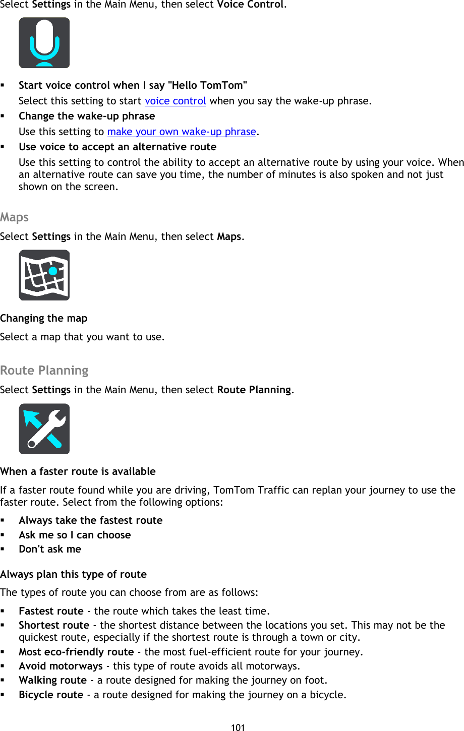 101    Select Settings in the Main Menu, then select Voice Control.   Start voice control when I say &quot;Hello TomTom&quot; Select this setting to start voice control when you say the wake-up phrase.  Change the wake-up phrase Use this setting to make your own wake-up phrase.  Use voice to accept an alternative route Use this setting to control the ability to accept an alternative route by using your voice. When an alternative route can save you time, the number of minutes is also spoken and not just shown on the screen.  Maps Select Settings in the Main Menu, then select Maps.    Changing the map Select a map that you want to use.  Route Planning Select Settings in the Main Menu, then select Route Planning.    When a faster route is available If a faster route found while you are driving, TomTom Traffic can replan your journey to use the faster route. Select from the following options:  Always take the fastest route  Ask me so I can choose  Don&apos;t ask me   Always plan this type of route The types of route you can choose from are as follows:    Fastest route - the route which takes the least time.    Shortest route - the shortest distance between the locations you set. This may not be the quickest route, especially if the shortest route is through a town or city.    Most eco-friendly route - the most fuel-efficient route for your journey.    Avoid motorways - this type of route avoids all motorways.  Walking route - a route designed for making the journey on foot.    Bicycle route - a route designed for making the journey on a bicycle.   
