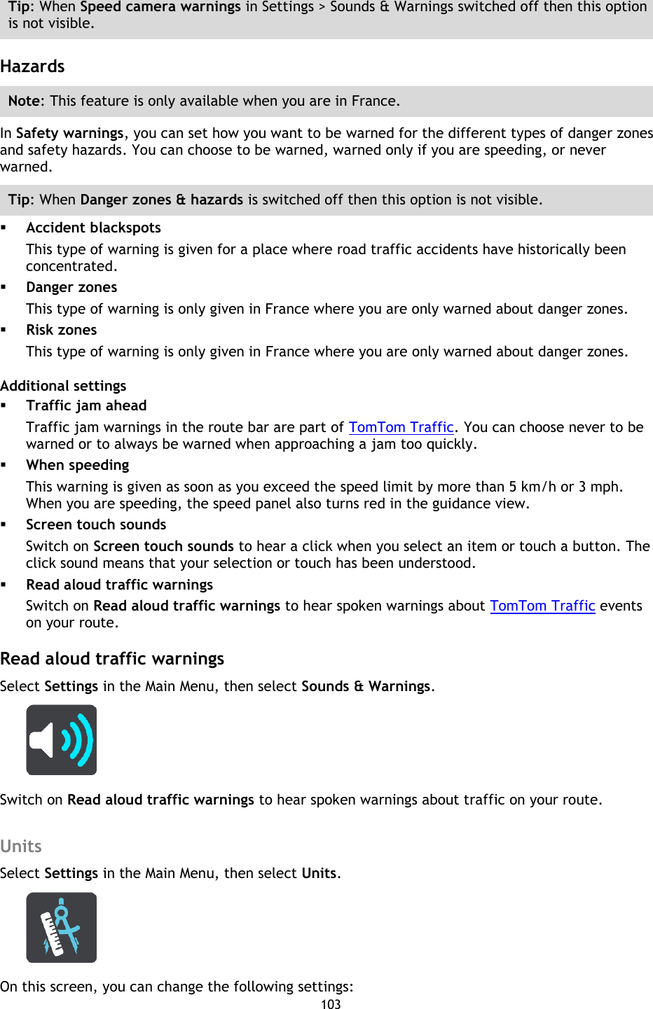 103    Tip: When Speed camera warnings in Settings &gt; Sounds &amp; Warnings switched off then this option is not visible.  Hazards Note: This feature is only available when you are in France. In Safety warnings, you can set how you want to be warned for the different types of danger zones and safety hazards. You can choose to be warned, warned only if you are speeding, or never warned. Tip: When Danger zones &amp; hazards is switched off then this option is not visible.  Accident blackspots This type of warning is given for a place where road traffic accidents have historically been concentrated.    Danger zones This type of warning is only given in France where you are only warned about danger zones.    Risk zones This type of warning is only given in France where you are only warned about danger zones. Additional settings  Traffic jam ahead Traffic jam warnings in the route bar are part of TomTom Traffic. You can choose never to be warned or to always be warned when approaching a jam too quickly.  When speeding This warning is given as soon as you exceed the speed limit by more than 5 km/h or 3 mph. When you are speeding, the speed panel also turns red in the guidance view.  Screen touch sounds Switch on Screen touch sounds to hear a click when you select an item or touch a button. The click sound means that your selection or touch has been understood.  Read aloud traffic warnings Switch on Read aloud traffic warnings to hear spoken warnings about TomTom Traffic events on your route.  Read aloud traffic warnings Select Settings in the Main Menu, then select Sounds &amp; Warnings.    Switch on Read aloud traffic warnings to hear spoken warnings about traffic on your route.  Units Select Settings in the Main Menu, then select Units.  On this screen, you can change the following settings: 