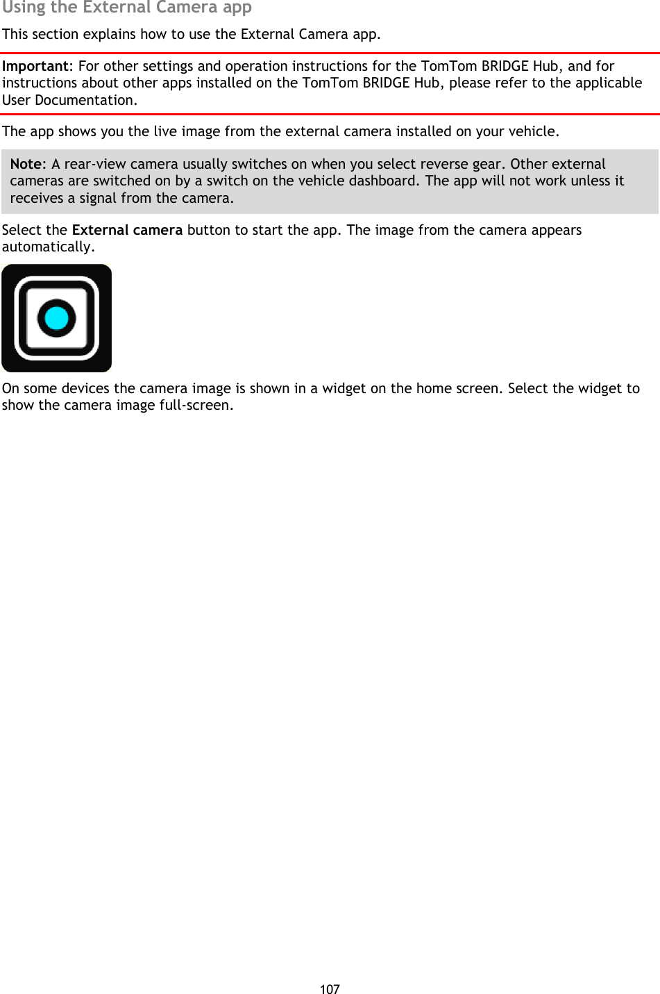 107    Using the External Camera app This section explains how to use the External Camera app. Important: For other settings and operation instructions for the TomTom BRIDGE Hub, and for instructions about other apps installed on the TomTom BRIDGE Hub, please refer to the applicable User Documentation. The app shows you the live image from the external camera installed on your vehicle. Note: A rear-view camera usually switches on when you select reverse gear. Other external cameras are switched on by a switch on the vehicle dashboard. The app will not work unless it receives a signal from the camera. Select the External camera button to start the app. The image from the camera appears automatically.  On some devices the camera image is shown in a widget on the home screen. Select the widget to show the camera image full-screen. 