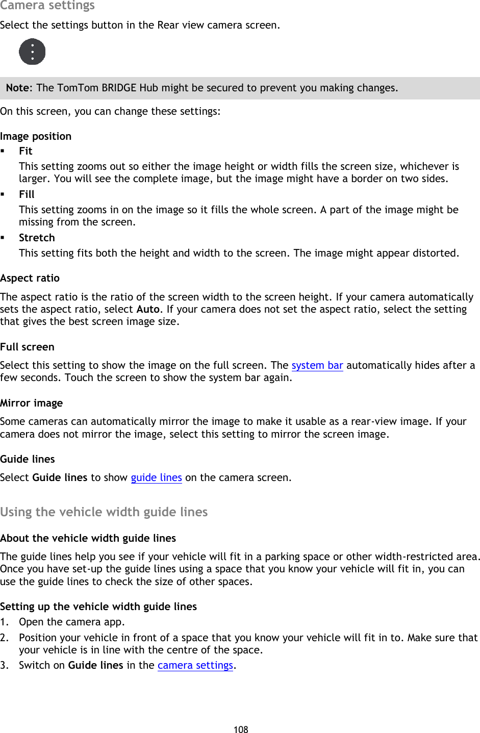 108    Camera settings Select the settings button in the Rear view camera screen.  Note: The TomTom BRIDGE Hub might be secured to prevent you making changes. On this screen, you can change these settings: Image position  Fit This setting zooms out so either the image height or width fills the screen size, whichever is larger. You will see the complete image, but the image might have a border on two sides.  Fill This setting zooms in on the image so it fills the whole screen. A part of the image might be missing from the screen.  Stretch This setting fits both the height and width to the screen. The image might appear distorted. Aspect ratio The aspect ratio is the ratio of the screen width to the screen height. If your camera automatically sets the aspect ratio, select Auto. If your camera does not set the aspect ratio, select the setting that gives the best screen image size. Full screen Select this setting to show the image on the full screen. The system bar automatically hides after a few seconds. Touch the screen to show the system bar again. Mirror image Some cameras can automatically mirror the image to make it usable as a rear-view image. If your camera does not mirror the image, select this setting to mirror the screen image. Guide lines Select Guide lines to show guide lines on the camera screen.  Using the vehicle width guide lines About the vehicle width guide lines The guide lines help you see if your vehicle will fit in a parking space or other width-restricted area. Once you have set-up the guide lines using a space that you know your vehicle will fit in, you can use the guide lines to check the size of other spaces. Setting up the vehicle width guide lines 1. Open the camera app. 2. Position your vehicle in front of a space that you know your vehicle will fit in to. Make sure that your vehicle is in line with the centre of the space. 3. Switch on Guide lines in the camera settings. 