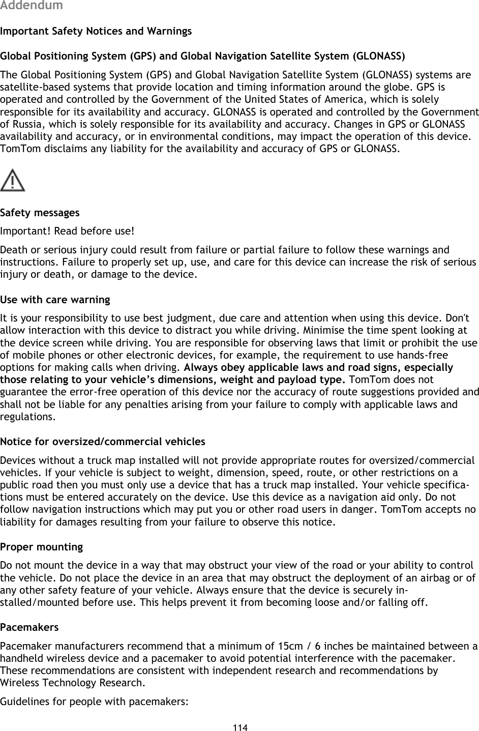 114    Addendum Important Safety Notices and Warnings Global Positioning System (GPS) and Global Navigation Satellite System (GLONASS) The Global Positioning System (GPS) and Global Navigation Satellite System (GLONASS) systems are satellite-based systems that provide location and timing information around the globe. GPS is operated and controlled by the Government of the United States of America, which is solely responsible for its availability and accuracy. GLONASS is operated and controlled by the Government of Russia, which is solely responsible for its availability and accuracy. Changes in GPS or GLONASS availability and accuracy, or in environmental conditions, may impact the operation of this device. TomTom disclaims any liability for the availability and accuracy of GPS or GLONASS.  Safety messages Important! Read before use! Death or serious injury could result from failure or partial failure to follow these warnings and instructions. Failure to properly set up, use, and care for this device can increase the risk of serious injury or death, or damage to the device. Use with care warning It is your responsibility to use best judgment, due care and attention when using this device. Don&apos;t allow interaction with this device to distract you while driving. Minimise the time spent looking at the device screen while driving. You are responsible for observing laws that limit or prohibit the use of mobile phones or other electronic devices, for example, the requirement to use hands-free options for making calls when driving. Always obey applicable laws and road signs, especially those relating to your vehicle’s dimensions, weight and payload type. TomTom does not guarantee the error-free operation of this device nor the accuracy of route suggestions provided and shall not be liable for any penalties arising from your failure to comply with applicable laws and regulations. Notice for oversized/commercial vehicles Devices without a truck map installed will not provide appropriate routes for oversized/commercial vehicles. If your vehicle is subject to weight, dimension, speed, route, or other restrictions on a public road then you must only use a device that has a truck map installed. Your vehicle specifica-tions must be entered accurately on the device. Use this device as a navigation aid only. Do not follow navigation instructions which may put you or other road users in danger. TomTom accepts no liability for damages resulting from your failure to observe this notice. Proper mounting Do not mount the device in a way that may obstruct your view of the road or your ability to control the vehicle. Do not place the device in an area that may obstruct the deployment of an airbag or of any other safety feature of your vehicle. Always ensure that the device is securely in-stalled/mounted before use. This helps prevent it from becoming loose and/or falling off. Pacemakers Pacemaker manufacturers recommend that a minimum of 15cm / 6 inches be maintained between a handheld wireless device and a pacemaker to avoid potential interference with the pacemaker. These recommendations are consistent with independent research and recommendations by Wireless Technology Research.   Guidelines for people with pacemakers: 