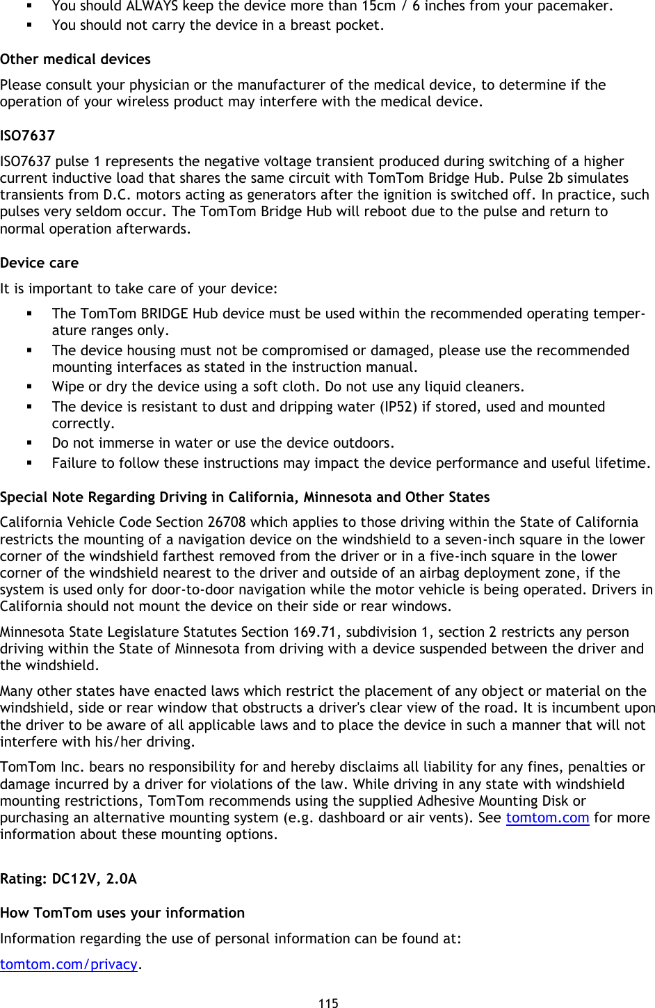 115     You should ALWAYS keep the device more than 15cm / 6 inches from your pacemaker.  You should not carry the device in a breast pocket. Other medical devices Please consult your physician or the manufacturer of the medical device, to determine if the operation of your wireless product may interfere with the medical device. ISO7637 ISO7637 pulse 1 represents the negative voltage transient produced during switching of a higher current inductive load that shares the same circuit with TomTom Bridge Hub. Pulse 2b simulates transients from D.C. motors acting as generators after the ignition is switched off. In practice, such pulses very seldom occur. The TomTom Bridge Hub will reboot due to the pulse and return to normal operation afterwards. Device care It is important to take care of your device:  The TomTom BRIDGE Hub device must be used within the recommended operating temper-ature ranges only.  The device housing must not be compromised or damaged, please use the recommended mounting interfaces as stated in the instruction manual.    Wipe or dry the device using a soft cloth. Do not use any liquid cleaners.  The device is resistant to dust and dripping water (IP52) if stored, used and mounted correctly.  Do not immerse in water or use the device outdoors.  Failure to follow these instructions may impact the device performance and useful lifetime. Special Note Regarding Driving in California, Minnesota and Other States California Vehicle Code Section 26708 which applies to those driving within the State of California restricts the mounting of a navigation device on the windshield to a seven-inch square in the lower corner of the windshield farthest removed from the driver or in a five-inch square in the lower corner of the windshield nearest to the driver and outside of an airbag deployment zone, if the system is used only for door-to-door navigation while the motor vehicle is being operated. Drivers in California should not mount the device on their side or rear windows. Minnesota State Legislature Statutes Section 169.71, subdivision 1, section 2 restricts any person driving within the State of Minnesota from driving with a device suspended between the driver and the windshield. Many other states have enacted laws which restrict the placement of any object or material on the windshield, side or rear window that obstructs a driver&apos;s clear view of the road. It is incumbent upon the driver to be aware of all applicable laws and to place the device in such a manner that will not interfere with his/her driving.   TomTom Inc. bears no responsibility for and hereby disclaims all liability for any fines, penalties or damage incurred by a driver for violations of the law. While driving in any state with windshield mounting restrictions, TomTom recommends using the supplied Adhesive Mounting Disk or purchasing an alternative mounting system (e.g. dashboard or air vents). See tomtom.com for more information about these mounting options.  Rating: DC12V, 2.0A How TomTom uses your information Information regarding the use of personal information can be found at: tomtom.com/privacy.  