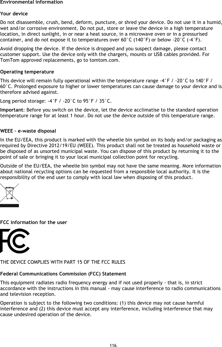 116    Environmental information Your device   Do not disassemble, crush, bend, deform, puncture, or shred your device. Do not use it in a humid, wet and/or corrosive environment. Do not put, store or leave the device in a high temperature location, in direct sunlight, in or near a heat source, in a microwave oven or in a pressurised container, and do not expose it to temperatures over 60°C (140°F) or below -20°C (-4°F).   Avoid dropping the device. If the device is dropped and you suspect damage, please contact customer support. Use the device only with the chargers, mounts or USB cables provided. For TomTom approved replacements, go to tomtom.com.   Operating temperature This device will remain fully operational within the temperature range -4°F / -20°C to 140°F / 60°C. Prolonged exposure to higher or lower temperatures can cause damage to your device and is therefore advised against. Long period storage: -4°F / -20°C to 95°F / 35°C. Important: Before you switch on the device, let the device acclimatise to the standard operation temperature range for at least 1 hour. Do not use the device outside of this temperature range.  WEEE – e-waste disposal In the EU/EEA, this product is marked with the wheelie bin symbol on its body and/or packaging as required by Directive 2012/19/EU (WEEE). This product shall not be treated as household waste or be disposed of as unsorted municipal waste. You can dispose of this product by returning it to the point of sale or bringing it to your local municipal collection point for recycling.   Outside of the EU/EEA, the wheelie bin symbol may not have the same meaning. More information about national recycling options can be requested from a responsible local authority. It is the responsibility of the end user to comply with local law when disposing of this product.     FCC information for the user  THE DEVICE COMPLIES WITH PART 15 OF THE FCC RULES Federal Communications Commission (FCC) Statement This equipment radiates radio frequency energy and if not used properly - that is, in strict accordance with the instructions in this manual - may cause interference to radio communications and television reception. Operation is subject to the following two conditions: (1) this device may not cause harmful interference and (2) this device must accept any interference, including interference that may cause undesired operation of the device. 