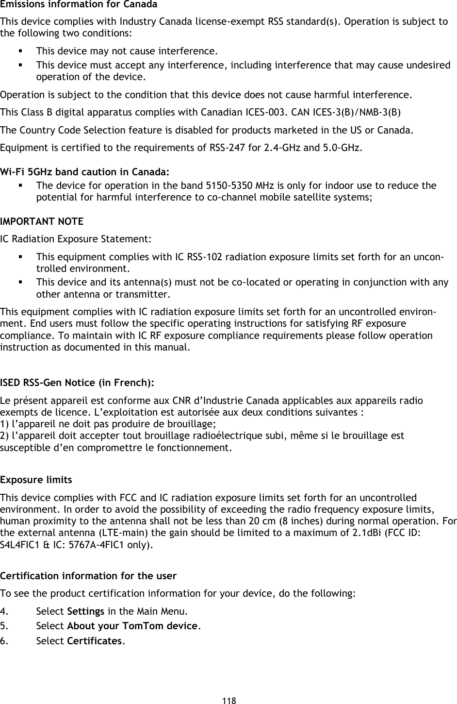 118    Emissions information for Canada This device complies with Industry Canada license-exempt RSS standard(s). Operation is subject to the following two conditions:  This device may not cause interference.  This device must accept any interference, including interference that may cause undesired operation of the device. Operation is subject to the condition that this device does not cause harmful interference. This Class B digital apparatus complies with Canadian ICES-003. CAN ICES-3(B)/NMB-3(B) The Country Code Selection feature is disabled for products marketed in the US or Canada. Equipment is certified to the requirements of RSS-247 for 2.4-GHz and 5.0-GHz. Wi-Fi 5GHz band caution in Canada:  The device for operation in the band 5150-5350 MHz is only for indoor use to reduce the potential for harmful interference to co-channel mobile satellite systems;   IMPORTANT NOTE IC Radiation Exposure Statement:  This equipment complies with IC RSS-102 radiation exposure limits set forth for an uncon-trolled environment.  This device and its antenna(s) must not be co-located or operating in conjunction with any other antenna or transmitter. This equipment complies with IC radiation exposure limits set forth for an uncontrolled environ-ment. End users must follow the specific operating instructions for satisfying RF exposure compliance. To maintain with IC RF exposure compliance requirements please follow operation instruction as documented in this manual.  ISED RSS-Gen Notice (in French): Le présent appareil est conforme aux CNR d’Industrie Canada applicables aux appareils radio exempts de licence. L’exploitation est autorisée aux deux conditions suivantes : 1) l’appareil ne doit pas produire de brouillage; 2) l’appareil doit accepter tout brouillage radioélectrique subi, même si le brouillage est susceptible d’en compromettre le fonctionnement.   Exposure limits This device complies with FCC and IC radiation exposure limits set forth for an uncontrolled environment. In order to avoid the possibility of exceeding the radio frequency exposure limits, human proximity to the antenna shall not be less than 20 cm (8 inches) during normal operation. For the external antenna (LTE-main) the gain should be limited to a maximum of 2.1dBi (FCC ID: S4L4FIC1 &amp; IC: 5767A-4FIC1 only).  Certification information for the user To see the product certification information for your device, do the following: 4. Select Settings in the Main Menu. 5. Select About your TomTom device. 6. Select Certificates.  