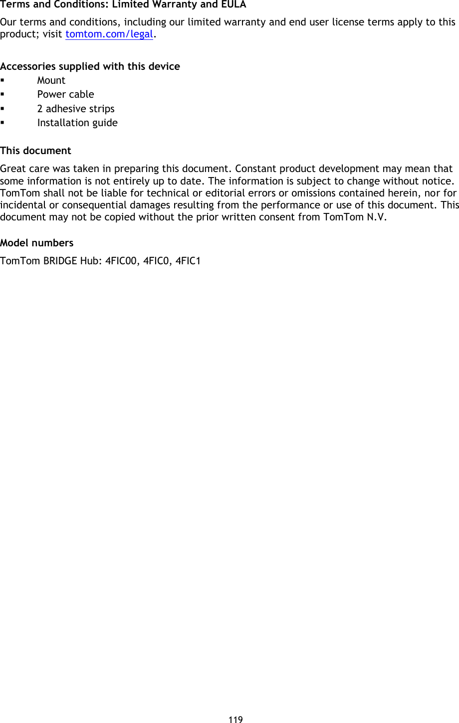 119    Terms and Conditions: Limited Warranty and EULA Our terms and conditions, including our limited warranty and end user license terms apply to this product; visit tomtom.com/legal.  Accessories supplied with this device  Mount  Power cable  2 adhesive strips  Installation guide  This document Great care was taken in preparing this document. Constant product development may mean that some information is not entirely up to date. The information is subject to change without notice. TomTom shall not be liable for technical or editorial errors or omissions contained herein, nor for incidental or consequential damages resulting from the performance or use of this document. This document may not be copied without the prior written consent from TomTom N.V.  Model numbers TomTom BRIDGE Hub: 4FIC00, 4FIC0, 4FIC1  