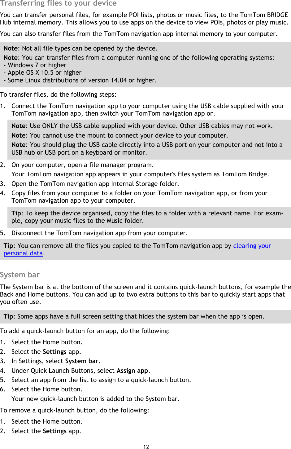 12    Transferring files to your device You can transfer personal files, for example POI lists, photos or music files, to the TomTom BRIDGE Hub internal memory. This allows you to use apps on the device to view POIs, photos or play music. You can also transfer files from the TomTom navigation app internal memory to your computer. Note: Not all file types can be opened by the device. Note: You can transfer files from a computer running one of the following operating systems: - Windows 7 or higher - Apple OS X 10.5 or higher - Some Linux distributions of version 14.04 or higher. To transfer files, do the following steps: 1. Connect the TomTom navigation app to your computer using the USB cable supplied with your TomTom navigation app, then switch your TomTom navigation app on. Note: Use ONLY the USB cable supplied with your device. Other USB cables may not work.   Note: You cannot use the mount to connect your device to your computer. Note: You should plug the USB cable directly into a USB port on your computer and not into a USB hub or USB port on a keyboard or monitor. 2. On your computer, open a file manager program. Your TomTom navigation app appears in your computer&apos;s files system as TomTom Bridge. 3. Open the TomTom navigation app Internal Storage folder. 4. Copy files from your computer to a folder on your TomTom navigation app, or from your TomTom navigation app to your computer. Tip: To keep the device organised, copy the files to a folder with a relevant name. For exam-ple, copy your music files to the Music folder. 5. Disconnect the TomTom navigation app from your computer. Tip: You can remove all the files you copied to the TomTom navigation app by clearing your personal data.  System bar The System bar is at the bottom of the screen and it contains quick-launch buttons, for example the Back and Home buttons. You can add up to two extra buttons to this bar to quickly start apps that you often use. Tip: Some apps have a full screen setting that hides the system bar when the app is open. To add a quick-launch button for an app, do the following: 1. Select the Home button. 2. Select the Settings app. 3. In Settings, select System bar. 4. Under Quick Launch Buttons, select Assign app. 5. Select an app from the list to assign to a quick-launch button. 6. Select the Home button. Your new quick-launch button is added to the System bar. To remove a quick-launch button, do the following: 1. Select the Home button. 2. Select the Settings app. 