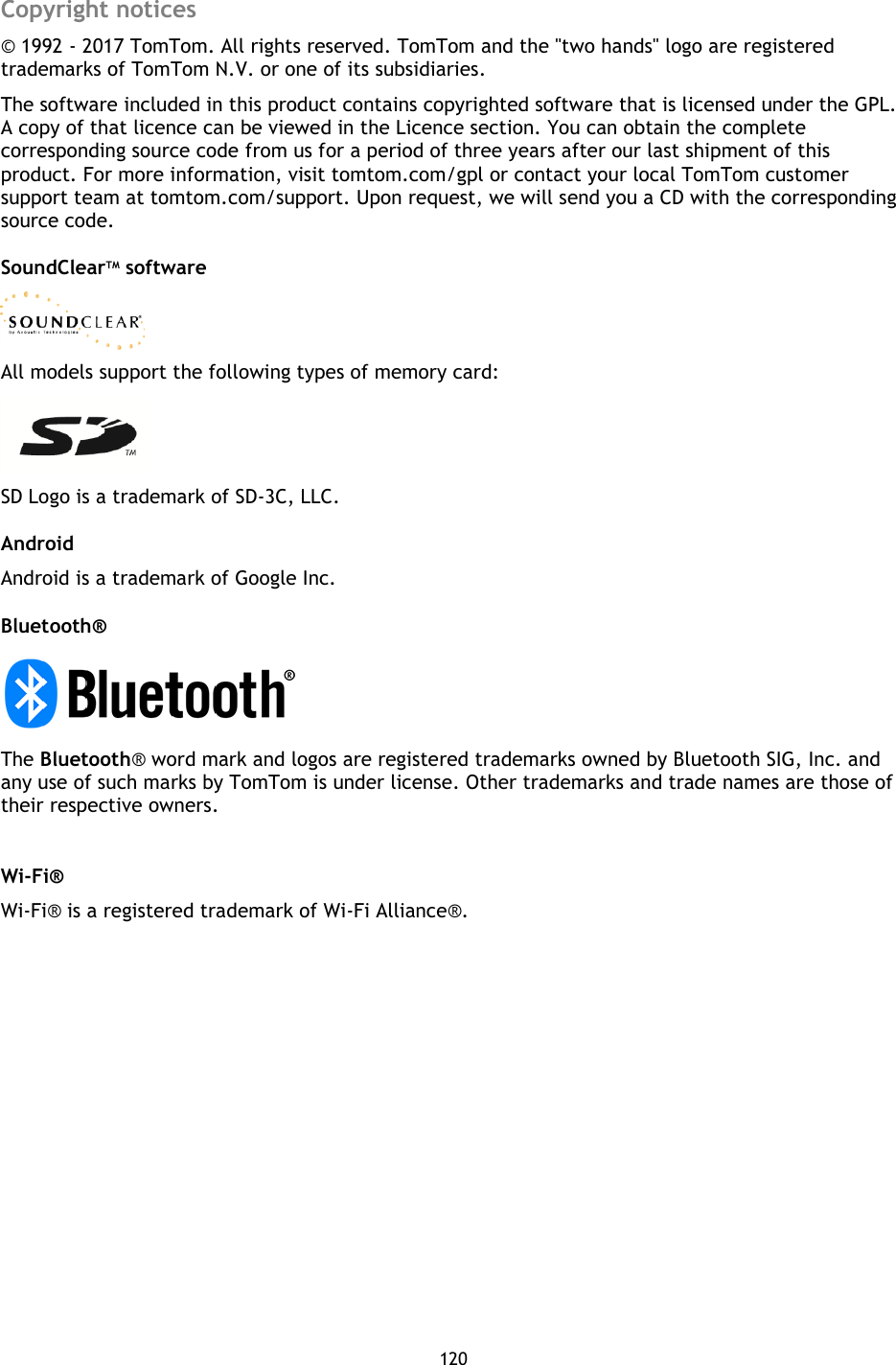 120    Copyright notices © 1992 - 2017 TomTom. All rights reserved. TomTom and the &quot;two hands&quot; logo are registered trademarks of TomTom N.V. or one of its subsidiaries. The software included in this product contains copyrighted software that is licensed under the GPL. A copy of that licence can be viewed in the Licence section. You can obtain the complete corresponding source code from us for a period of three years after our last shipment of this product. For more information, visit tomtom.com/gpl or contact your local TomTom customer support team at tomtom.com/support. Upon request, we will send you a CD with the corresponding source code. SoundClearTM software  All models support the following types of memory card:  SD Logo is a trademark of SD-3C, LLC. Android   Android is a trademark of Google Inc.   Bluetooth®  The Bluetooth® word mark and logos are registered trademarks owned by Bluetooth SIG, Inc. and any use of such marks by TomTom is under license. Other trademarks and trade names are those of their respective owners.    Wi-Fi®   Wi-Fi® is a registered trademark of Wi-Fi Alliance®.       