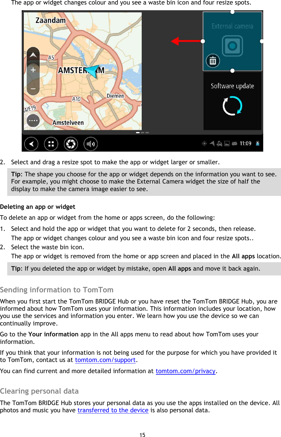 15    The app or widget changes colour and you see a waste bin icon and four resize spots.  2. Select and drag a resize spot to make the app or widget larger or smaller. Tip: The shape you choose for the app or widget depends on the information you want to see. For example, you might choose to make the External Camera widget the size of half the display to make the camera image easier to see. Deleting an app or widget To delete an app or widget from the home or apps screen, do the following: 1. Select and hold the app or widget that you want to delete for 2 seconds, then release. The app or widget changes colour and you see a waste bin icon and four resize spots.. 2. Select the waste bin icon. The app or widget is removed from the home or app screen and placed in the All apps location. Tip: If you deleted the app or widget by mistake, open All apps and move it back again.  Sending information to TomTom When you first start the TomTom BRIDGE Hub or you have reset the TomTom BRIDGE Hub, you are informed about how TomTom uses your information. This information includes your location, how you use the services and information you enter. We learn how you use the device so we can continually improve.   Go to the Your information app in the All apps menu to read about how TomTom uses your information. If you think that your information is not being used for the purpose for which you have provided it to TomTom, contact us at tomtom.com/support. You can find current and more detailed information at tomtom.com/privacy.  Clearing personal data The TomTom BRIDGE Hub stores your personal data as you use the apps installed on the device. All photos and music you have transferred to the device is also personal data. 