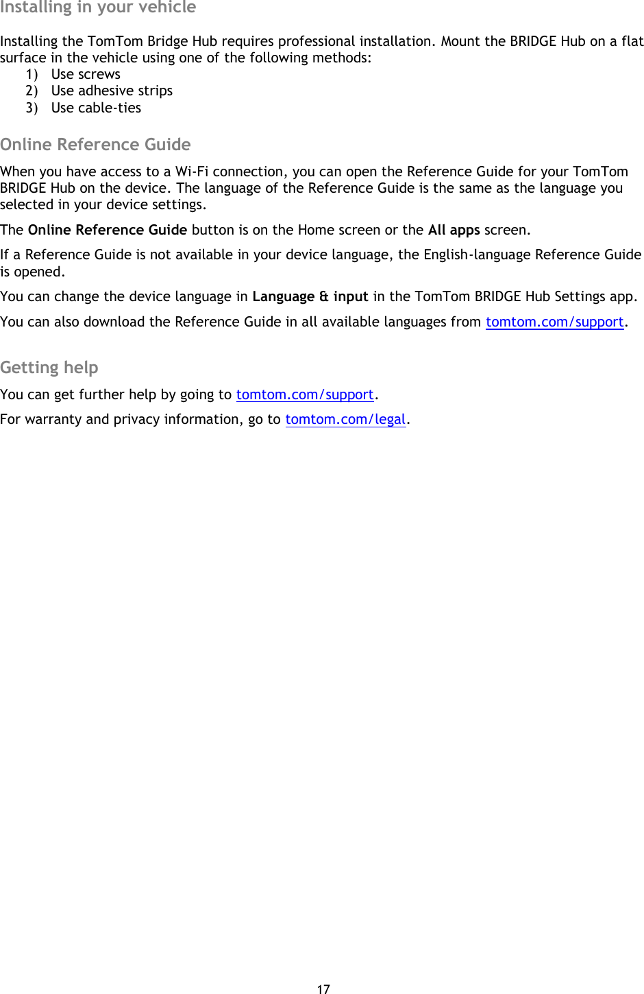 17    Installing in your vehicle  Installing the TomTom Bridge Hub requires professional installation. Mount the BRIDGE Hub on a flat surface in the vehicle using one of the following methods: 1) Use screws 2) Use adhesive strips 3) Use cable-ties  Online Reference Guide When you have access to a Wi-Fi connection, you can open the Reference Guide for your TomTom BRIDGE Hub on the device. The language of the Reference Guide is the same as the language you selected in your device settings. The Online Reference Guide button is on the Home screen or the All apps screen. If a Reference Guide is not available in your device language, the English-language Reference Guide is opened. You can change the device language in Language &amp; input in the TomTom BRIDGE Hub Settings app. You can also download the Reference Guide in all available languages from tomtom.com/support.  Getting help You can get further help by going to tomtom.com/support.   For warranty and privacy information, go to tomtom.com/legal. 