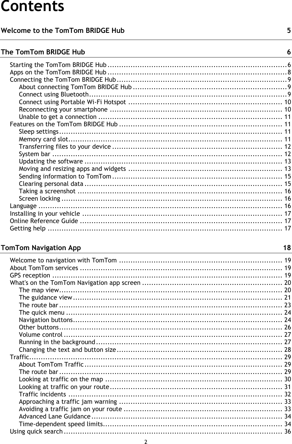 2    Contents Welcome to the TomTom BRIDGE Hub  5 The TomTom BRIDGE Hub  6 Starting the TomTom BRIDGE Hub .............................................................................. 6 Apps on the TomTom BRIDGE Hub .............................................................................. 8 Connecting the TomTom BRIDGE Hub .......................................................................... 9 About connecting TomTom BRIDGE Hub ................................................................... 9 Connect using Bluetooth ...................................................................................... 9 Connect using Portable Wi-Fi Hotspot ................................................................... 10 Reconnecting your smartphone ........................................................................... 10 Unable to get a connection ................................................................................ 11 Features on the TomTom BRIDGE Hub ....................................................................... 11 Sleep settings ................................................................................................. 11 Memory card slot ............................................................................................. 11 Transferring files to your device .......................................................................... 12 System bar .................................................................................................... 12 Updating the software ...................................................................................... 13 Moving and resizing apps and widgets ................................................................... 13 Sending information to TomTom .......................................................................... 15 Clearing personal data ...................................................................................... 15 Taking a screenshot ......................................................................................... 16 Screen locking ................................................................................................ 16 Language .......................................................................................................... 16 Installing in your vehicle ....................................................................................... 17 Online Reference Guide ........................................................................................ 17 Getting help ...................................................................................................... 17 TomTom Navigation App  18 Welcome to navigation with TomTom ....................................................................... 19 About TomTom services ........................................................................................ 19 GPS reception .................................................................................................... 19 What&apos;s on the TomTom Navigation app screen ............................................................. 20 The map view ................................................................................................. 20 The guidance view ........................................................................................... 21 The route bar ................................................................................................. 23 The quick menu .............................................................................................. 24 Navigation buttons ........................................................................................... 24 Other buttons ................................................................................................. 26 Volume control ............................................................................................... 27 Running in the background ................................................................................. 27 Changing the text and button size ........................................................................ 28 Traffic.............................................................................................................. 29 About TomTom Traffic ...................................................................................... 29 The route bar ................................................................................................. 29 Looking at traffic on the map ............................................................................. 30 Looking at traffic on your route ........................................................................... 31 Traffic incidents ............................................................................................. 32 Approaching a traffic jam warning ....................................................................... 33 Avoiding a traffic jam on your route ..................................................................... 33 Advanced Lane Guidance ................................................................................... 34 Time-dependent speed limits.............................................................................. 34 Using quick search ............................................................................................... 36 