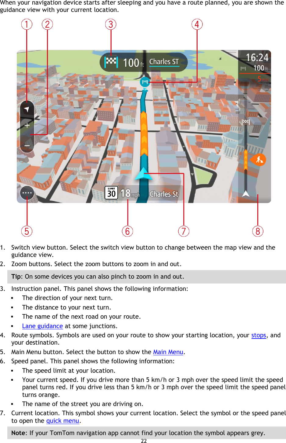 22    When your navigation device starts after sleeping and you have a route planned, you are shown the guidance view with your current location.  1. Switch view button. Select the switch view button to change between the map view and the guidance view. 2. Zoom buttons. Select the zoom buttons to zoom in and out. Tip: On some devices you can also pinch to zoom in and out. 3. Instruction panel. This panel shows the following information:  The direction of your next turn.  The distance to your next turn.  The name of the next road on your route.  Lane guidance at some junctions. 4. Route symbols. Symbols are used on your route to show your starting location, your stops, and your destination. 5. Main Menu button. Select the button to show the Main Menu. 6. Speed panel. This panel shows the following information:  The speed limit at your location.  Your current speed. If you drive more than 5 km/h or 3 mph over the speed limit the speed panel turns red. If you drive less than 5 km/h or 3 mph over the speed limit the speed panel turns orange.  The name of the street you are driving on. 7. Current location. This symbol shows your current location. Select the symbol or the speed panel to open the quick menu. Note: If your TomTom navigation app cannot find your location the symbol appears grey. 