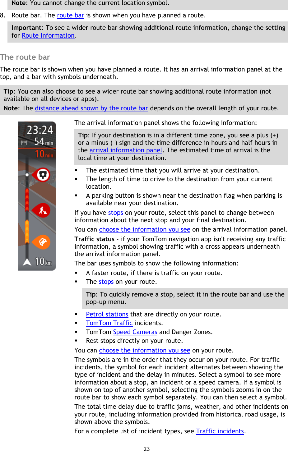 23    Note: You cannot change the current location symbol. 8. Route bar. The route bar is shown when you have planned a route. Important: To see a wider route bar showing additional route information, change the setting for Route Information.    The route bar The route bar is shown when you have planned a route. It has an arrival information panel at the top, and a bar with symbols underneath. Tip: You can also choose to see a wider route bar showing additional route information (not available on all devices or apps). Note: The distance ahead shown by the route bar depends on the overall length of your route.    The arrival information panel shows the following information: Tip: If your destination is in a different time zone, you see a plus (+) or a minus (-) sign and the time difference in hours and half hours in the arrival information panel. The estimated time of arrival is the local time at your destination.  The estimated time that you will arrive at your destination.  The length of time to drive to the destination from your current location.  A parking button is shown near the destination flag when parking is available near your destination. If you have stops on your route, select this panel to change between information about the next stop and your final destination. You can choose the information you see on the arrival information panel. Traffic status - if your TomTom navigation app isn&apos;t receiving any traffic information, a symbol showing traffic with a cross appears underneath the arrival information panel. The bar uses symbols to show the following information:  A faster route, if there is traffic on your route.  The stops on your route. Tip: To quickly remove a stop, select it in the route bar and use the pop-up menu.  Petrol stations that are directly on your route.  TomTom Traffic incidents.  TomTom Speed Cameras and Danger Zones.  Rest stops directly on your route. You can choose the information you see on your route. The symbols are in the order that they occur on your route. For traffic incidents, the symbol for each incident alternates between showing the type of incident and the delay in minutes. Select a symbol to see more information about a stop, an incident or a speed camera. If a symbol is shown on top of another symbol, selecting the symbols zooms in on the route bar to show each symbol separately. You can then select a symbol. The total time delay due to traffic jams, weather, and other incidents on your route, including information provided from historical road usage, is shown above the symbols. For a complete list of incident types, see Traffic incidents. 