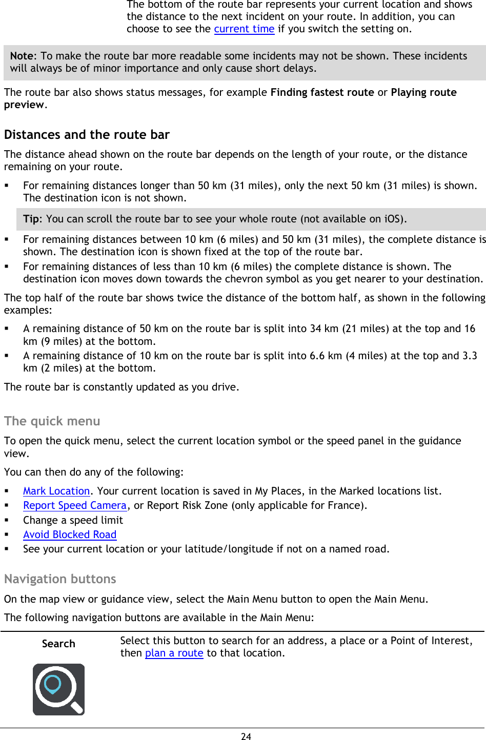 24    The bottom of the route bar represents your current location and shows the distance to the next incident on your route. In addition, you can choose to see the current time if you switch the setting on. Note: To make the route bar more readable some incidents may not be shown. These incidents will always be of minor importance and only cause short delays. The route bar also shows status messages, for example Finding fastest route or Playing route preview.  Distances and the route bar The distance ahead shown on the route bar depends on the length of your route, or the distance remaining on your route.  For remaining distances longer than 50 km (31 miles), only the next 50 km (31 miles) is shown. The destination icon is not shown. Tip: You can scroll the route bar to see your whole route (not available on iOS).  For remaining distances between 10 km (6 miles) and 50 km (31 miles), the complete distance is shown. The destination icon is shown fixed at the top of the route bar.  For remaining distances of less than 10 km (6 miles) the complete distance is shown. The destination icon moves down towards the chevron symbol as you get nearer to your destination. The top half of the route bar shows twice the distance of the bottom half, as shown in the following examples:  A remaining distance of 50 km on the route bar is split into 34 km (21 miles) at the top and 16 km (9 miles) at the bottom.  A remaining distance of 10 km on the route bar is split into 6.6 km (4 miles) at the top and 3.3 km (2 miles) at the bottom. The route bar is constantly updated as you drive.    The quick menu To open the quick menu, select the current location symbol or the speed panel in the guidance view. You can then do any of the following:  Mark Location. Your current location is saved in My Places, in the Marked locations list.  Report Speed Camera, or Report Risk Zone (only applicable for France).  Change a speed limit  Avoid Blocked Road  See your current location or your latitude/longitude if not on a named road.  Navigation buttons On the map view or guidance view, select the Main Menu button to open the Main Menu. The following navigation buttons are available in the Main Menu: Search   Select this button to search for an address, a place or a Point of Interest, then plan a route to that location. 