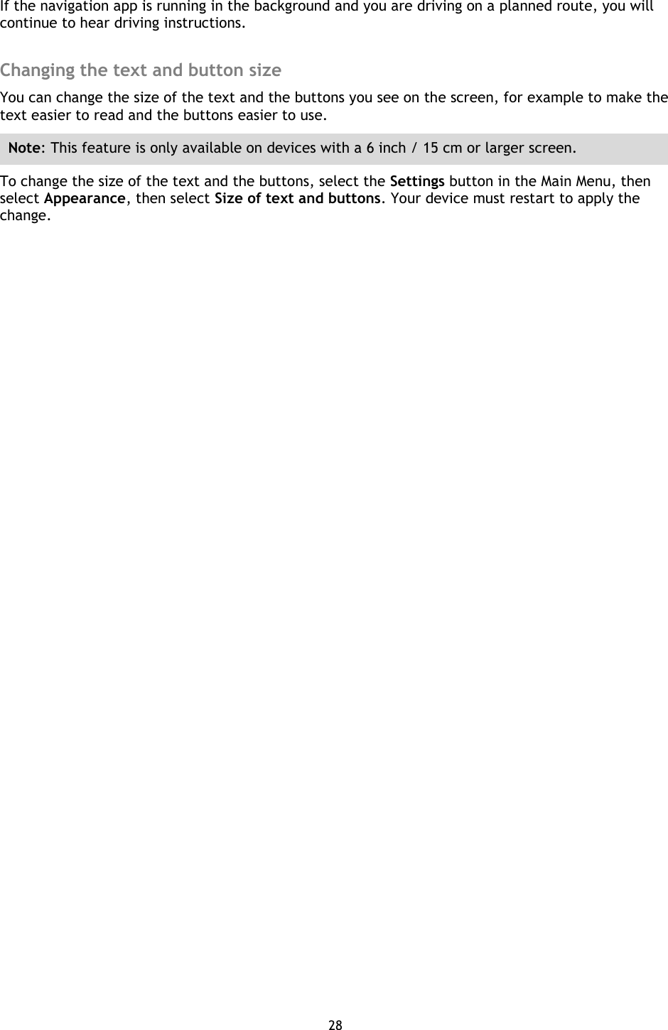 28    If the navigation app is running in the background and you are driving on a planned route, you will continue to hear driving instructions.  Changing the text and button size You can change the size of the text and the buttons you see on the screen, for example to make the text easier to read and the buttons easier to use. Note: This feature is only available on devices with a 6 inch / 15 cm or larger screen. To change the size of the text and the buttons, select the Settings button in the Main Menu, then select Appearance, then select Size of text and buttons. Your device must restart to apply the change. 