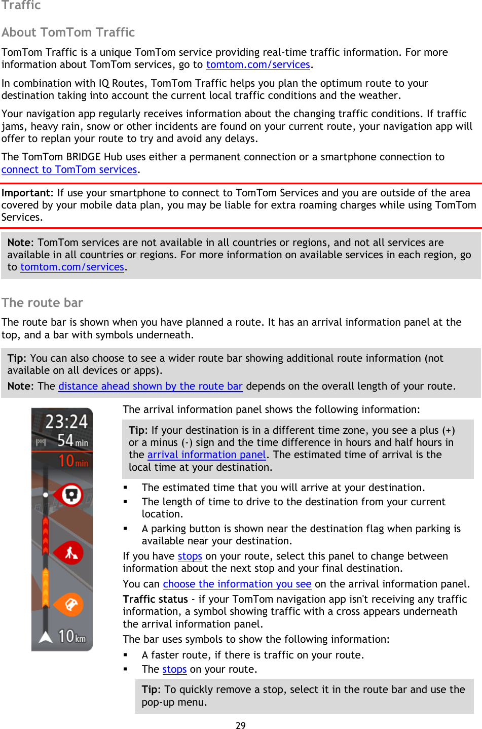 29    Traffic About TomTom Traffic TomTom Traffic is a unique TomTom service providing real-time traffic information. For more information about TomTom services, go to tomtom.com/services. In combination with IQ Routes, TomTom Traffic helps you plan the optimum route to your destination taking into account the current local traffic conditions and the weather. Your navigation app regularly receives information about the changing traffic conditions. If traffic jams, heavy rain, snow or other incidents are found on your current route, your navigation app will offer to replan your route to try and avoid any delays. The TomTom BRIDGE Hub uses either a permanent connection or a smartphone connection to connect to TomTom services. Important: If use your smartphone to connect to TomTom Services and you are outside of the area covered by your mobile data plan, you may be liable for extra roaming charges while using TomTom Services. Note: TomTom services are not available in all countries or regions, and not all services are available in all countries or regions. For more information on available services in each region, go to tomtom.com/services.  The route bar The route bar is shown when you have planned a route. It has an arrival information panel at the top, and a bar with symbols underneath. Tip: You can also choose to see a wider route bar showing additional route information (not available on all devices or apps). Note: The distance ahead shown by the route bar depends on the overall length of your route.    The arrival information panel shows the following information: Tip: If your destination is in a different time zone, you see a plus (+) or a minus (-) sign and the time difference in hours and half hours in the arrival information panel. The estimated time of arrival is the local time at your destination.  The estimated time that you will arrive at your destination.  The length of time to drive to the destination from your current location.  A parking button is shown near the destination flag when parking is available near your destination. If you have stops on your route, select this panel to change between information about the next stop and your final destination. You can choose the information you see on the arrival information panel. Traffic status - if your TomTom navigation app isn&apos;t receiving any traffic information, a symbol showing traffic with a cross appears underneath the arrival information panel. The bar uses symbols to show the following information:  A faster route, if there is traffic on your route.  The stops on your route. Tip: To quickly remove a stop, select it in the route bar and use the pop-up menu. 